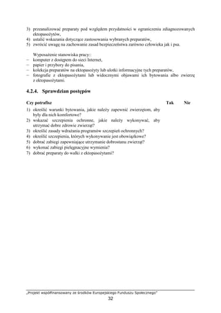 „Projekt współfinansowany ze środków Europejskiego Funduszu Społecznego”
32
3) przeanalizować preparaty pod względem przydatności w ograniczeniu zdiagnozowanych
ektopasoŜytów,
4) ustalić wskazania dotyczące zastosowania wybranych preparatów,
5) zwrócić uwagę na zachowanie zasad bezpieczeństwa zarówno człowieka jak i psa.
WyposaŜenie stanowiska pracy::
— komputer z dostępem do sieci Internet,
— papier i przybory do pisania,
— kolekcja preparatów na ektopasoŜyty lub ulotki informacyjne tych preparatów,
— fotografie z ektopasoŜytami lub widocznymi objawami ich bytowania albo zwierzę
z ektopasoŜytami.
4.2.4. Sprawdzian postępów
Czy potrafisz Tak Nie
1) określić warunki bytowania, jakie naleŜy zapewnić zwierzętom, aby
były dla nich komfortowe?
2) wskazać szczepienia ochronne, jakie naleŜy wykonywać, aby
utrzymać dobre zdrowie zwierząt?
3) określić zasady wdraŜania programów szczepień ochronnych?
4) określić szczepienia, których wykonywanie jest obowiązkowe?
5) dobrać zabiegi zapewniające utrzymanie dobrostanu zwierząt?
6) wykonać zabiegi pielęgnacyjne wymienia?
7) dobrać preparaty do walki z ektopasoŜytami?
 