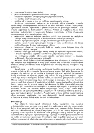 „Projekt współfinansowany ze środków Europejskiego Funduszu Społecznego”
37
− gwarantować bezpieczeństwo obsługi,
− pozwalać na bezkontuzjowe unieruchomienie kończyn,
− umoŜliwiać wykonanie zabiegów pielęgnacyjnych i leczniczych,
− być stabilny, trwały i niezawodny,
− mobilny, tak by moŜna go było bez problemu przemieszczać w oborze.
Bezpieczne poskromienie zwierzęcia, to stworzenie takich warunków przepędu
zakończonego tunelem poskromu, aby zwierzę nie miało moŜliwości ucieczki. Muszą to być
ograniczenia stabilne i wymiarowe, a przede wszystkim nie powodujące urazów. Takie
warunki zapewniają teŜ bezpieczeństwo obsłudze. Poskrom ze względu na to, ze musi
zapewniać niekontuzyjne wywiązywanie kończyn i umoŜliwiać szybkie i bezpieczne
przeprowadzenie tej czynności powinien mieć:
− odpowiednią wysokość i długość przednich podpór oraz graniczny kąt odchylenia
kończyn, który zabezpiecza przed uszkodzeniem stawu barkowego zwierzęcia,
− stelaŜ do wywiązywania tylnych kończyn, uniemoŜliwiający kontuzje stawów,
− ruchome ściany boczne ograniczające zwierzę w czasie poskromienia, ale dające
moŜliwość dostępu do niego wykonującemu zabiegi,
− bezurazowe, elastyczne i wytrzymałe linki do wywiązywania kończyn (inne dla
przednich i tylnych kończyn),
− elementy zamykające i uwalniające krowę muszą być sprawne i odpowiednio mocne,
a przednie ograniczniki szyjne tak skonstruowane, aby nie dusiły zwierzęcia,
− pas podciągowy przedni odpowiednio szeroki, elastyczny i mocny, a łańcuchy
w słabiznach tylnych bezurazowe (w otulinach).
Narzędzia – jeŜeli do korekcji racic nie są uŜywane noŜe tylko tarcze, to zasadą powinno
być struganie rogu kopytowego, a nigdy jego ścieranie czy szlifowanie. Nieprawidłowa
technika zabiegu powodować moŜe przegrzanie racic i wylewy między tworzywo a róg
podeszwy.
Kąpiele racic – są dobrą metodą zapobiegania chorobom racic, przy czym waŜne są
warunki techniczne ich wykonania. Parametry basenu powinny być ściśle dopasowane do
przepędu, aby zwierzęta go nie omijały, o łagodnych zejściach i wyjściach (bezurazowe),
ściany przedłuŜone na wysokość, głęboki, aby raciczki teŜ były poddane kąpieli. Odpływ
winien być łatwy i ekologiczny. Bardzo waŜna jest rzetelność przygotowania roztworu.
Słabsze roztwory nie zapewniają efektu oczekiwanego, a mocniejsze (stosowane leczniczo)
mogą prowadzić do schorzeń. W zaleŜności od wielkości basenu, trzeba dobrać odpowiednią
liczbę zwierząt, tak aby roztwór roboczy był skuteczny. Po kilku obserwacjach moŜemy
stwierdzić, jaka liczba zwierząt zanieczyszcza roztwór do tego stopnia, Ŝe przestaje on być
skuteczny. MoŜna teŜ stosować kąpiel oczyszczającą racice, dzięki czemu kąpiel
profilaktyczna lub lecznicza jest bardziej skuteczna, bo ich roztwór dociera łatwiej do miejsc,
gdzie zaczynają się procesy chorobowe. Ponadto kąpiel wstępna opóźnia zanieczyszczenie
płynu roboczego przedłuŜając tym jego skuteczność. Kąpiel oczyszczającą moŜna
wykonywać w basenie dodatkowym, równieŜ na hali udojowej.
Dekornizacja
Przy obecnych technologiach utrzymania bydła, szczególnie przy systemie
wolnostanowiskowym, usuwanie rogów, czyli tzw. dekornizacja staje się koniecznością.
Dzięki temu zabiegowi zwiększa się bezpieczeństwo pracy podczas obsługi i transportu
zwierząt, a takŜe eliminuje się jedną z głównych przyczyn skaleczeń zwierząt. W grupie bydła
trzymanej luzem wytwarza się hierarchia stada, polegająca między innymi na tym, Ŝe
osobniki bardziej agresywne wykorzystując rogi, odganiają zwierzęta spokojniejsze i słabsze
od Ŝłobów czy automatów paszowych. Wywołuje to ciągły niepokój w grupie, a u zwierząt
słabszych prowadzi do obniŜenia przyrostów, przez co zostają najczęściej wybrakowane.
 