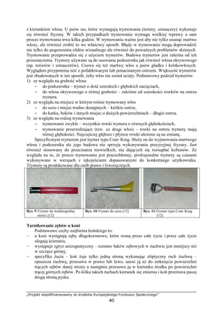 „Projekt współfinansowany ze środków Europejskiego Funduszu Społecznego”
40
z kierunkiem włosa. U psów ras, które wymagają trymowania (teriery, sznaucery) wykonuje
się równieŜ fryzurę. W takich przypadkach trymowanie wymaga wielkiej wprawy a sam
proces trymowania trwa kilka godzin. W trymowaniu waŜne jest aby nie tylko usunąć martwe
włosy, ale równieŜ zrobić to we właściwy sposób. Błędy w trymowaniu mogą doprowadzić
nie tylko do pogorszenia efektu wizualnego ale równieŜ do powaŜnych problemów skórnych.
Trymowanie przeprowadza się z uŜyciem trymerów. Budowa trymerów jest zaleŜna od ich
przeznaczenia. Trymery uŜywane są do usuwania podszerstka jak równieŜ włosa okrywowego
(np. terierów i sznaucerów). Usuwa się teŜ martwy włos u psów gładko i krótkowłosych.
Wyglądem przypomina nóŜ z pofałdowanym lub ponacinanym ostrzem. Większość trymerów
jest zbudowanych w ten sposób, Ŝeby włos nie został ucięty. Podstawowy podział trymerów:
1) ze względu na grubość włosa
− do podszerstka – trymer o dość szerokich i głębokich nacięciach,
− do włosa okrywowego o róŜnej grubości – zaleŜnie od szerokości rowków na ostrzu
trymera.
2) ze względu na miejsce w którym rośnie trymowany włos
− do uszu i miejsc trudno dostępnych – krótkie ostrze,
− do karku, boków i innych miejsc o duŜych powierzchniach – długie ostrza.
3) ze względu na rodzaj trymowania
− trymowanie zwykłe – wszystkie rowki trymera o równych głębokościach,
− trymowanie przerzedzające (tzw. co drugi włos) – rowki na ostrzu trymery mają
róŜnej głębokości. Najczęściej głębsze i płytsze rowki ułoŜone są na zmianę.
Specyficznym trymerem jest trymer typu Coat–King. SłuŜy on do wyjmowania martwego
włosa i podszerstka ale jego budowa nie sprzyja wykonywaniu precyzyjnej fryzury. Jest
równieŜ stosowany do przecinania niewielkich, nie dających się rozsupłać kołtunów. Ze
względu na to, Ŝe proces trymowania jest pracochłonny, profesjonalne trymery są czasami
wykonywane w wersjach z rękojeściami dopasowanymi do konkretnego uŜytkownika.
Trymery są produkowane dla osób prawo i leworęcznych.
Rys. 9.Trymer do średniogrubej
sierści [12]
Rys. 10.Trymer do uszu [12] Rys. 11.Trymer typu Coat–King
[12]
Tarnikowanie zębów u koni
Podstawowe cechy uzębienia końskiego to:
— u koni występują zęby długokoronowe, które rosną przez całe Ŝycie i przez całe Ŝycie
ulegają ścieraniu,
— występuje zgryz anizognatyczny – rozstaw łuków zębowych w Ŝuchwie jest mniejszy niŜ
w szczęce górnej,
— specyfika Ŝucia – koń Ŝuje tylko jedną stroną wykonując eliptyczny ruch Ŝuchwą –
opuszcza Ŝuchwę, przesuwa w prawo lub lewo, unosi ją aŜ do zetknięcia powierzchni
trących zębów danej strony a następnie przesuwa ją w kierunku środka po powierzchni
trącej górnych zębów. Po kilku takich ruchach kierunek się zmienia i koń przeŜuwa paszę
drugą stroną pyska.
 