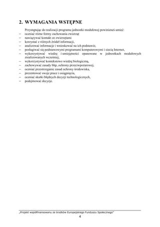 „Projekt współfinansowany ze środków Europejskiego Funduszu Społecznego”
4
2. WYMAGANIA WSTĘPNE
Przystępując do realizacji programu jednostki modułowej powinieneś umieć:
− oceniać róŜne formy zachowania zwierząt
− nawiązywać kontakt ze zwierzętami
− korzystać z róŜnych źródeł informacji,
− analizować informacje i wnioskować na ich podstawie,
− posługiwać się podstawowymi programami komputerowymi i siecią Internet,
− wykorzystywać wiedzę i umiejętności opanowane w jednostkach modułowych
zrealizowanych wcześniej,
− wykorzystywać kontekstowo wiedzę biologiczną,
− zachowywać zasady bhp, ochrony przeciwpoŜarowej,
− oceniać przestrzeganie zasad ochrony środowiska,
− prezentować swoje prace i osiągnięcia,
− oceniać skutki błędnych decyzji technologicznych,
− podejmować decyzje.
 