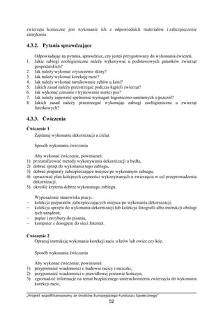 „Projekt współfinansowany ze środków Europejskiego Funduszu Społecznego”
52
zwierzęta konieczne jest wykonanie ich z odpowiednich materiałów i zabezpieczenie
zamykania.
4.3.2. Pytania sprawdzające
Odpowiadając na pytania, sprawdzisz, czy jesteś przygotowany do wykonania ćwiczeń.
1. Jakie zabiegi zoohigieniczne naleŜy wykonywać u podstawowych gatunków zwierząt
gospodarskich?
2. Jak naleŜy wykonać czyszczenie skóry?
3. Jak naleŜy wykonać korekcję racic?
4. Jak naleŜy wykonać tarnikowanie zębów u koni?
5. Jakich zasad naleŜy przestrzegać podczas kąpieli zwierząt?
6. Jak wykonać czesanie i trymowanie sierści psa?
7. Jak naleŜy zapewnić spełnienie wymagań higieniczno-sanitarnych u pszczół?
8. Jakich zasad naleŜy przestrzegać wykonując zabiegi zoohigieniczne u zwierząt
futerkowych?
4.3.3. Ćwiczenia
Ćwiczenie 1
Zaplanuj wykonanie dekornizacji u cieląt.
Sposób wykonania ćwiczenia
Aby wykonać ćwiczenie, powinieneś:
1) przeanalizować metody wykonywania dekornizacji u bydła,
2) dobrać sprzęt do wykonania tego zabiegu,
3) dobrać preparaty zabezpieczające miejsce po wykonanym zabiegu,
4) opracować plan kolejnych czynności wykonywanych u zwierzęcia w cel przeprowadzenia
dekornizacji,
5) określić kryteria dobrze wykonanego zabiegu.
WyposaŜenie stanowiska pracy::
— kolekcja preparatów zabezpieczających miejsca po wykonaniu dekornizacji,
— kolekcja sprzętu do wykonania dekornizacji lub kolekcja fotografii albo instrukcji obsługi
tych urządzeń,
— papier i przybory do pisania,
— komputer z dostępem do sieci Internet.
Ćwiczenie 2
Opracuj instrukcję wykonania korekcji racic u krów lub owiec czy kóz.
Sposób wykonania ćwiczenia
Aby wykonać ćwiczenie, powinieneś:
1) przypomnieć wiadomości o budowie racicy i raciczki,
2) przypomnieć wiadomości o prawidłowej postawie kończyn,
3) zgromadzić informacje na temat bezpiecznego unieruchomienia zwierzęcia do wykonania
korekcji racic,
 