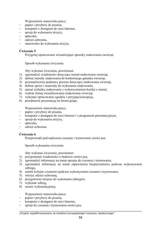 „Projekt współfinansowany ze środków Europejskiego Funduszu Społecznego”
54
WyposaŜenie stanowiska pracy:
— papier i przybory do pisania,
— komputer z dostępem do sieci Internet,
— sprzęt do wykonania strzyŜy,
— apteczka,
— odzieŜ ochronna,
— stanowisko do wykonania strzyŜy.
Ćwiczenie 5
Przygotuj opracowanie wizualizujące sposoby znakowania zwierząt.
Sposób wykonania ćwiczenia
Aby wykonać ćwiczenie, powinieneś:
1) zgromadzić wiadomości dotyczące metod znakowania zwierząt,
2) dobrać metody znakowania do konkretnego gatunku zwierząt,
3) przeanalizować podstawy prawne dotyczące znakowania zwierząt,
4) dobrać sprzet i materiały do wykonania znakowania,
5) opisać technikę znakowania z wykorzystaniem kaŜdej z metod,
6) wybrać formę wizualizowania znakowania zwierząt,
7) wykonać opracowanie zgodnie z przyjętą koncepcją,
8) przedstawić prezentację na forum grupy.
WyposaŜenie stanowiska pracy:
— papier i przybory do pisania,
— komputer z dostępem do sieci Internet i z programem prezentacyjnym,
— sprzęt do wykonania strzyŜy,
— apteczka,
— odzieŜ ochronna.
Ćwiczenie 6
Przeprowadź pod nadzorem czesanie i trymowanie sierści psa.
Sposób wykonania ćwiczenia
Aby wykonać ćwiczenie, powinieneś:
1) przypomnieć wiadomości o budowie sierści psa,
2) zgromadzić informacje na temat sprzętu do czesania i trymowania,
3) zgromadzić informacje na temat zapewnienia bezpieczeństwa podczas wykonywania
zabiegu,
4) ustalić kolejne czynności podczas wykonywania czesania i trymowania,
5) włoŜyć odzieŜ ochronną,
6) przygotować miejsce do wykonania zabiegów,
7) wykonać zabieg,
8) ocenić wykonaną pracę.
WyposaŜenie stanowiska pracy:
— papier i przybory do pisania,
— komputer z dostępem do sieci Internet,
— sprzęt do czesania i trymowania sierści psa,
 