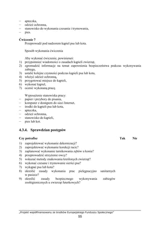 „Projekt współfinansowany ze środków Europejskiego Funduszu Społecznego”
55
— apteczka,
— odzieŜ ochronna,
— stanowisko do wykonania czesania i trymowania,
— pies.
Ćwiczenie 7
Przeprowadź pod nadzorem kąpiel psa lub kota.
Sposób wykonania ćwiczenia
Aby wykonać ćwiczenie, powinieneś:
1) przypomnieć wiadomości o zasadach kąpieli zwierząt,
2) zgromadzić informacje na temat zapewnienia bezpieczeństwa podczas wykonywania
zabiegu,
3) ustalić kolejne czynności podczas kąpieli psa lub kota,
4) włoŜyć odzieŜ ochronną,
5) przygotować miejsce do kąpieli,
6) wykonać kąpiel,
7) ocenić wykonaną pracę.
WyposaŜenie stanowiska pracy:
— papier i przybory do pisania,
— komputer z dostępem do sieci Internet,
— środki do kąpieli psa lub kota,
— apteczka,
— odzieŜ ochronna,
— stanowisko do kąpieli,
— pies lub kot.
4.3.4. Sprawdzian postępów
Czy potrafisz Tak Nie
1) zaprojektować wykonanie dekornizacji?
2) zaprojektować wykonanie korekcji racic?
3) zaplanować wykonanie tarnikowania zębów u konia?
4) przeprowadzić strzyŜenie owcy?
5) wskazać metody znakowania kreślonych zwierząt?
6) wykonać czesane i trymowanie sierści psa?
7) wykąpać psa lub kota?
8) określić zasady wykonania prac pielęgnacyjno sanitarnych
w pasiece?
9) określić zasady bezpiecznego wykonywania zabiegów
zoohigienicznych u zwierząt futerkowych?
 
