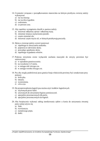 „Projekt współfinansowany ze środków Europejskiego Funduszu Społecznego”
58
14. Czynności związane z porządkowaniem stanowiska na którym przebywa zwierzę naleŜy
wykonywać
a) raz na miesiąc.
b) raz na dwa tygodnie.
c) codziennie.
d) co pewien czas.
15. Aby zapobiec wystąpieniu chorób w pasiece naleŜy
a) stosować odkaŜony sprzęt i odkaŜoną węzę.
b) zmieniać miejsca usytuowania pasieki.
c) często zmieniać ule.
d) stosować częste mycie uli, w których przebywają pszczoły.
16. Skórę u zwierząt naleŜy czyścić poniewaŜ
a) zapobiega to złuszczaniu naskórka.
b) poprawia to ukrwienie skóry.
c) powoduje zgrubienie skóry.
d) zapobiega wypadaniu włosów.
17. Podczas strzyŜenia owiec wyłącznik zasilania maszynki do strzyŜy powinien być
umieszczony
a) w sąsiednim pomieszczeniu.
b) na wysokości 2,5 metra.
c) w zasięgu reki strzyga cza.
d) w zasięgu wzroku strzyga cza.
18. Psy aby mogły podróŜować poza granice kraju właściciela powinny być oznakowane przy
pomocy
a) kolczyka.
b) tatuaŜu.
c) wymroŜenia.
d) mikroczipu.
19. Do przeprowadzenia kąpieli psa moŜna uŜyć środków kąpielowych
a) uŜywanych przez ludzi.
b) uŜywanych do utrzymania higieny pomieszczeń.
c) specjalnie przeznaczonych dla psów.
d) specjalnie przeznaczonych do kąpieli.
20. Aby bezpiecznie wykonać zabieg tarnikowania zębów u konia do utrzymania otwartej
jamy ustnej uŜywa się
a) linki.
b) rozwieracza.
c) metalowego prętu.
d) dutki.
 