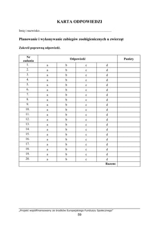 „Projekt współfinansowany ze środków Europejskiego Funduszu Społecznego”
59
KARTA ODPOWIEDZI
Imię i nazwisko..........................................................................................
Planowanie i wykonywanie zabiegów zoohigienicznych u zwierząt
Zakreśl poprawną odpowiedź.
Nr
zadania
Odpowiedź Punkty
1. a b c d
2. a b c d
3. a b c d
4. a b c d
5. a b c d
6. a b c d
7. a b c d
8. a b c d
9. a b c d
10. a b c d
11. a b c d
12. a b c d
13. a b c d
14. a b c d
15. a b c d
16. a b c d
17. a b c d
18. a b c d
19. a b c d
20. a b c d
Razem:
 