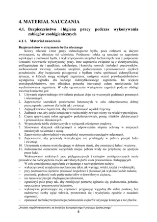 „Projekt współfinansowany ze środków Europejskiego Funduszu Społecznego”
6
4. MATERIAŁ NAUCZANIA
4.1. Bezpieczeństwo i higiena pracy podczas wykonywania
zabiegów zoohigienicznych
4.1.1. Materiał nauczania
Bezpieczeństwo w utrzymaniu bydła mlecznego
Krowy mleczne i inne grupy technologiczne bydła, poza cielętami są duŜymi
zwierzętami, są silniejsze od człowieka. Producenci mleka są naraŜeni na zagroŜenia
wynikające z zachowań bydła, z wykorzystywania urządzeń technicznych oraz z pośpiesznie
i czasami nieuwaŜnie wykonywanej pracy. Inne zagroŜenia związane są z elektrycznością,
poślizgnięciem się i upadkiem, szkoleniem, i kontrolą nowych i młodych pracowników,
zachowaniami zwierząt, osłonami urządzeń, podnoszeniem i przenoszeniem cięŜkich
przedmiotów. Aby bezpiecznie postępować z bydłem trzeba spróbować zidentyfikować
sytuacje, w których mogą wystąpić zagroŜenia, następnie ocenić prawdopodobieństwo
wystąpienia wypadku dla kaŜdego zidentyfikowanego zagroŜenia. Im większe
prawdopodobieństwo, tym pilniejsza potrzeba interwencji celem zmniejszenia lub
wyeliminowania zagroŜenia. W celu ograniczenia wystąpienia zagroŜeń podczas obsługi
zwierząt konieczne jest:
1. UŜywanie odpowiedniego oświetlenia podczas doju we wczesnych godzinach porannych
i wieczornych.
2. Zapewnienie szorstkich powierzchni betonowych w celu zabezpieczenia dobrej
przyczepności zarówno dla ludzi jak i zwierząt.
3. Zaprojektowanie dojarni tak, aby zminimalizować wysiłek fizyczny.
4. Zadbanie o to, aby części urządzeń w ruchu miały zawsze osłony we właściwym miejscu.
5. Częste sprawdzanie osłon agregatów podciśnieniowych, pomp, silników elektrycznych
i przenośników ślimakowych.
6. WyposaŜenie tablic elektrycznych w wyłącznik róŜnicowo–prądowy.
7. Stosowanie skrzynek elektrycznych o odpowiednim stopniu ochrony w miejscach
naraŜonych na kontakt z wodą.
8. Zapewnienie odpowiedniej wytrzymałości mocowania rurociągów mlecznych.
9. Zapewnienie, aby przewody wentylacyjne nie przebiegały w pobliŜu przejść ludzi
i zwierząt.
10. Utrzymanie systemu wentylacyjnego w dobrym stanie, aby zmniejszyć hałas i wyziewy.
11. Jednoznaczne oznaczenie wszystkich miejsc poboru wody nie przydatnej do spoŜycia
przez ludzi.
Wykonywanie niektórych prac pielęgnacyjnych i zabiegów zoohigienicznych moŜe
prowadzić do nadwyręŜenia mięśni określonych partii ciała pracowników obsługujących.
W celu zmniejszenia zagroŜenia związanego z nadwyręŜeniem naleŜy:
— wykorzystywać urządzenia mechaniczne takie jak wyciągi, wózki, taczki i wielokrąŜki,
— przy podnoszeniu cięŜarów pracować zespołowo i planować jak wykonać kaŜde zadanie,
— przenosić, podnosić małe partie materiałów o dozwolonym cięŜarze,
— nie tarasować przejść zbędnymi przedmiotami,
— ograniczyć pole pracy tak, aby zmniejszyć potrzebę zginania się, podnoszenia, pchania,
upuszczania i przenoszenia ładunków,
— wykonywać powtarzające się czynności przyjmując wygodną dla siebie postawę, bez
nadmiernej liczby zgięć tułowia, prostowania się i wychylania zgodnie z zasadami
ergonomii,
— opanować technikę bezpiecznego podnoszenia cięŜarów uŜywając kończyn a nie pleców,
 