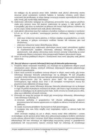 „Projekt współfinansowany ze środków Europejskiego Funduszu Społecznego”
9
nie nadające się do spoŜycia przez ludzi. JednakŜe znak jakości zdrowotnej moŜna
stosować przed uzyskaniem wyników badania w kierunku włośnicy, jeŜeli lekarz
weterynarii jest przekonany, Ŝe mięso danego zwierzęcia zostanie wprowadzone do obrotu
tylko wtedy, gdy wyniki będą zadawalające,
b) znakowanie zdrowotne następuje na zewnętrznej powierzchni tuszy, poprzez przybicie
znaku przy pomocy tuszu lub poprzez znakowanie na gorąco, w taki sposób, aby
w przypadku, gdy tusze są rozbierane na półtusze lub ćwierci bądź półtusze rozbierane są
na trzy części, kaŜdy element nosił znak jakości zdrowotnej,
c) znak jakości zdrowotnej musi być znakiem w kształcie owalnym co najmniej o szerokości
6,5 cm na 4,5 cm wysokości, zawierającym poniŜsze informacje, bardzo wyraźnymi
literami:
− znak musi wskazywać nazwę państwa, w którym znajduje się gospodarstwo, co moŜe
być napisane w pełnym rozwinięciu wielkimi literami lub wskazane jako kod
dwuliterowy,
− znak musi wskazywać numer identyfikacyjny ubojni,
− kolory stosowane przy znakowaniu zdrowotnym muszą zostać zatwierdzone zgodnie
ze wspólnotowymi zasadami stosowania substancji barwiących w środkach
spoŜywczych, znak jakości zdrowotnej moŜe równieŜ zawierać wskazówkę na temat
urzędowego lekarza weterynarii, który przeprowadził badanie zdrowotności mięsa,
d) mięso ze zwierząt poddanych ubojowi z konieczności musi nosić specjalny znak jakości
zdrowotnej.
IV. Decyzje lekarza w sprawie informacji dotyczących łańcucha pokarmowego
1. Urzędowy lekarz weterynarii weryfikuje, czy zwierzęta nie są poddawane ubojowi przed
otrzymaniem przez ubojnię, istotnych informacji dotyczących łańcucha pokarmowego
i przed ich sprawdzeniem.
2. Lekarz moŜe zezwolić na poddanie zwierząt ubojowi w ubojni, nawet wtedy, gdy istotne
informacje dotyczące łańcucha pokarmowego nie są dostępne. W tym przypadku
wszystkie istotne informacje dotyczące łańcucha pokarmowego muszą zostać dostarczone
przed dopuszczeniem tusz do spoŜycia przez ludzi. Do czasu ostatecznego
rozstrzygnięcia, tego rodzaju tusze wraz z ich narządami wewnętrznymi muszą być
przechowywane oddzielnie od innego mięsa.
3. W przypadku, gdy istotne informacje dotyczące łańcucha pokarmowego nie są dostępne
w ciągu 24 godzin od przybycia zwierzęcia do ubojni, całe mięso z tego zwierzęcia zostaje
uznane za nienadające się do spoŜycia przez ludzi. JeŜeli zwierzę nie zostało jeszcze ubite,
ubija się je oddzielnie od innych zwierząt.
4. Zwierzęta nie mogą być przyjęte do ubojni gdy towarzyszące dokumenty, dokumentacja
i inne informacje wykazują, Ŝe:
a) zwierzęta pochodzą z gospodarstwa lub obszaru podlegającego zakazowi
przemieszczania lub innemu ograniczeniu ze względu na zdrowie zwierząt lub zdrowie
publiczne,
b) zasady stosowania produktów leczniczych nie były przestrzegane,
c) występuje inny stan, który mógłby mieć niepoŜądany wpływ na zdrowie ludzi lub
zwierząt.
JeŜeli zwierzęta znajdują się juŜ w ubojni, muszą zostać ubite oddzielnie i uznane
za nienadające się do spoŜycia przez ludzi, przy jednoczesnym podjęciu środków ostroŜności
w celu ochrony zdrowia ludzi i zwierząt. JeŜeli lekarz stwierdza, Ŝe towarzyszące dokumenty,
dokumentacja lub inne informacje nie odpowiadają rzeczywistej sytuacji w gospodarstwie
pochodzenia lub rzeczywistemu stanowi zwierząt bądź teŜ zmierzają do świadomego
 