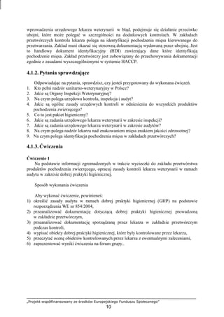 „Projekt współfinansowany ze środków Europejskiego Funduszu Społecznego”
10
wprowadzenia urzędowego lekarza weterynarii w błąd, podejmuje się działanie przeciwko
ubojni, które moŜe polegać w szczególności na dodatkowych kontrolach. W zakładach
przetwórczych kontrola lekarza polega na identyfikacji pochodzenia mięsa kierowanego do
przetwarzania. Zakład musi okazać się stosowną dokumentacją wydawaną przez ubojnię. Jest
to handlowy dokument identyfikacyjny (HDI) zawierający dane które identyfikują
pochodzenie mięsa. Zakład przetwórczy jest zobowiązany do przechowywania dokumentacji
zgodnie z zasadami wyszczególnionymi w systemie HACCP.
4.1.2. Pytania sprawdzające
Odpowiadając na pytania, sprawdzisz, czy jesteś przygotowany do wykonana ćwiczeń.
1. Kto pełni nadzór sanitarno-weterynaryjny w Polsce?
2. Jakie są Organy Inspekcji Weterynaryjnej?
3. Na czym polega urzędowa kontrola, inspekcja i audyt?
4. Jakie są ogólne zasady urzędowych kontroli w odniesieniu do wszystkich produktów
pochodzenia zwierzęcego?
5. Co to jest pakiet higieniczny?
6. Jakie są zadania urzędowego lekarza weterynarii w zakresie inspekcji?
7. Jakie są zadania urzędowego lekarza weterynarii w zakresie audytów?
8. Na czym polega nadzór lekarza nad znakowaniem mięsa znakiem jakości zdrowotnej?
9. Na czym polega identyfikacja pochodzenia mięsa w zakładach przetwórczych?
4.1.3. Ćwiczenia
Ćwiczenie 1
Na podstawie informacji zgromadzonych w trakcie wycieczki do zakładu przetwórstwa
produktów pochodzenia zwierzęcego, opracuj zasady kontroli lekarza weterynarii w ramach
audytu w zakresie dobrej praktyki higienicznej.
Sposób wykonania ćwiczenia
Aby wykonać ćwiczenie, powinieneś:
1) określić zasady audytu w ramach dobrej praktyki higienicznej (GHP) na podstawie
rozporządzenia WE nr 854/2004,
2) przeanalizować dokumentację dotyczącą dobrej praktyki higienicznej prowadzoną
w zakładzie przetwórczym,
3) przeanalizować dokumentację sporządzaną przez lekarza w zakładzie przetwórczym
podczas kontroli,
4) wypisać obiekty dobrej praktyki higienicznej, które były kontrolowane przez lekarza,
5) przeczytać ocenę obiektów kontrolowanych przez lekarza z ewentualnymi zaleceniami,
6) zaprezentować wyniki ćwiczenia na forum grupy..
 