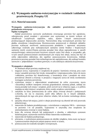 „Projekt współfinansowany ze środków Europejskiego Funduszu Społecznego”
12
4.2. Wymagania sanitarno-weterynaryjne w rzeźniach i zakładach
przetwórczych. Przepisy UE
4.2.1. Materiał nauczania
Wymagania sanitarno-weterynaryjne dla zakładów przetwórstwa surowców
pochodzenia zwierzęcego
Ogólne wymagania
Zakład przetwórstwa surowców pochodzenia zwierzęcego powinien być ogrodzony,
zabezpieczony przed owadami i gryzoniami oraz usytuowany na terenie wolnym od
szkodliwych i uciąŜliwych zapachów, sadzy, dymów i innych zanieczyszczeń
przekraczających dopuszczalne poziomy. Nawierzchnia dróg wewnętrznych powinna być
gładka, utwardzona i skanalizowana. Rozmieszczenie pomieszczeń w obiektach zakładów
powinno wykluczać moŜliwość zanieczyszczenia produktów i zapewniać utrzymanie
całkowitego rozdziału prac niebezpiecznych sanitarnie (strefy brudne) i bezpiecznych
sanitarnie (strefy czyste).Ubojnia powinna posiadać linie uboju zaprojektowane w sposób
uniemoŜliwiający zanieczyszczenie krzyŜowe róŜnych części linii uboju, w przypadku, gdy
w tych samych pomieszczeniach uruchomionych jest więcej linii uboju, muszą one być od
siebie odpowiednio oddzielone, aby zapobiec zanieczyszczeniu krzyŜowemu. Zakłady
przetwórcze powinny posiadać linie technologiczne tak zaprojektowane, aby uniknąć kontaktu
surowców z półproduktem i wyrobem gotowym, w celu uniknięcia zakaŜeniu krzyŜowemu.
Wymagania w ubojniach
W obiektach ubojni powinny znajdować się:
1. magazyn Ŝywca, wyposaŜony w urządzenia do pojenia i karmienia zwierząt, przy czym
ściany i posadzki powinny być trwałe, nienasiąkliwe i nieprzepuszczalne, łatwe do mycia
i odkaŜania, powinien być skanalizowany, a konstrukcja ścian i posadzek nie moŜe
powodować obraŜeń u zwierząt; w przejściu z magazynu Ŝywca do strefy oszołamiania
wymagane są kurtyny powietrzne,
2. wydzielone miejsce z odpowiednimi urządzeniami do celów czyszczenia, mycia
i dezynfekcji środków transportu zwierząt gospodarskich, niemniej jednak, zakłady nie
muszą posiadać tych miejsc i urządzeń, jeŜeli zezwoli na to właściwy organ, a w pobliŜu
znajdują się takie miejsca i urządzenia, które zostały urzędowo zatwierdzone,
3. zamykane na klucz pomieszczenia do celów uboju zwierząt chorych i podejrzanych
o chorobę, nie ma to znaczenia, jeŜeli ubój odbywa się w innych zakładach,
zatwierdzonych do tego celu przez właściwe władze, lub na koniec normalnego okresu
uboju,
4. specjalny obszar lub miejsce, jeŜeli w ubojni przechowuje się obornik lub treść przewodu
pokarmowego,
5. stanowisko do badania przedubojowego, z oświetleniem o natęŜeniu 540 lx – mierzonym
na poziomie 1 m od posadzki, wyposaŜone w umywalkę oraz urządzenie do
unieruchamiania zwierząt w czasie badania,
6. kojce dla zwierząt chorych lub podejrzanych o chorobę, z oddzielnym systemem
kanalizacyjnym, usytuowane moŜliwie blisko stanowiska oszałamiania,
7. stanowisko do badania poubojowego,
8. jeliciarnia, z wydzielonym pomieszczeniem do obróbki Ŝołądków, która moŜe się łączyć
z pomieszczeniem ubojowym jedynie poprzez otwór w ścianie,
9. pomieszczenie do rozdziału narządów wewnętrznych,
 
