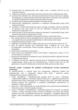 „Projekt współfinansowany ze środków Europejskiego Funduszu Społecznego”
13
10. pomieszczenie do magazynowania skór, rogów, racic i szczeciny, jeśli nie są one
codziennie usuwane,
11. magazyny poubojowe wystarczające do przetrzymywania mięsa z jednodniowego uboju,
12. pomieszczenie chłodzone do czasowego przetrzymywania mięsa tymczasowo zajętego,
pozostającego do wyłącznej dyspozycji powiatowego lekarza weterynarii, lub wydzielona
w magazynie poubojowym strefa do przetrzymywania tego mięsa,
13. pomieszczenia do przeprowadzania badania w kierunku włośni,
14. pomieszczenie ekspedycyjne, wyposaŜone w urządzenia zabezpieczające mięso przed
zanieczyszczeniem,
15. zamykane i szczelne pomieszczenie na mięso i narządy wewnętrzne, uznane za niezdatne
do spoŜycia, przy czym, jeŜeli nie jest ono opróŜniane codziennie, powinno być
chłodzone do temperatury 12°C,
16. pomieszczenia do przetrzymywania opakowań pośrednich i bezpośrednich mięsa, jeŜeli
czynności pakowania są wykonywane w rzeźni.
Dodatkowe wymagania dla zakładów dokonujących rozbioru i wykrawania mięsa:
1. hale rozbioru powinny być tak zaprojektowane by uniemoŜliwić zanieczyszczenie mięsa,
w szczególności przez zapewnienie oddzielenia od siebie róŜnych partii mięsa,
2. temperatura pomieszczeń maks. 12°C,
3. temperatura wewnętrzna mięsa w Ŝadnej fazie procesu nie powinna być wyŜsza niŜ 7°C,
4. stoły do rozbioru powinny mieć wyjmowane blaty o długości do 1,2 m, łatwe
do wyjmowania, powierzchnia robocza powinna znajdować się na wys. ok. 0,85 cm
od posadzki,
5. powinny być sterylizatory do przecinarek,
6. zaleca się aby czas przebywania mięsa w hali rozbioru i wykrawania w temp. 10–12°C
nie był większy niŜ 2 godziny,
7. powinny być zamontowane urządzenia do mycia rąk dla pracowników mających styczność
z niepakowanym mięsem,
8. w zakładzie powinny być oddzielne pomieszczenia do składowania mięsa pakowanego
i niepakowanego, chyba Ŝe jest ono przechowywane w róŜnym czasie oraz tak, aby
opakowania oraz sposób składowania nie stanowiły źródła zanieczyszczenia mięsa.
Pozostałe wspólne wymagania dla zakładów produkujących Ŝywność pochodzenia
zwierzęcego
W pomieszczeniach, w których mięso jest pozyskiwane, poddawane obróbce lub
magazynowane, oraz w korytarzach, poprzez które mięso i przetwory mięsne
są transportowane, powinny znajdować się:
1. trwałe, nienasiąkliwe i nieprzepuszczalne posadzki łatwe do mycia i odkaŜania,
z odpowiednim spadkiem w kierunku urządzeń ściekowych, z wyjątkiem pomieszczeń do
przechowywania mięsa mroŜonego lub do mroŜenia mięsa, przy czym kratki lub kanały
ściekowe powinny być zaopatrzone w urządzenia zapobiegające wydostawaniu się
zapachów i cofaniu się ścieków,
2. przewody z wodą kanalizacyjną nie mogą przebiegać przez pomieszczenia produkcyjne
lub pomieszczenia, w których znajduje się mięso,
3. ściany z materiałów nienasiąkliwych i nieprzepuszczalnych do wysokości co najmniej
3 metrów, o jasnej zmywalnej powłoce, łatwej do odkaŜania, przy czym styki między
ścianami oraz ścian z posadzkami powinny być zaokrąglone, z wyjątkiem pomieszczeń
chłodni i tuneli zamraŜalniczych, a promień zaokrąglenia powinien być nie mniejszy niŜ
6 cm,
 