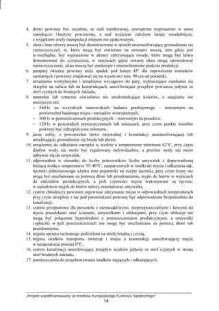 „Projekt współfinansowany ze środków Europejskiego Funduszu Społecznego”
14
4. drzwi powinny być szczelne, ze stali nierdzewnej, zewnętrzne wyposaŜone w samo
zamykacze i kurtyny powietrzne, a nad wejściem załoŜone lampy owadobójcze,
z wyjątkiem strefy manipulacji mięsem nie opakowanym,
5. okna i inne otwory muszą być skonstruowane w sposób uniemoŜliwiający gromadzenie się
zanieczyszczeń, te, które mogą być otwierane na zewnątrz muszą, tam gdzie jest
to niezbędne, być wyposaŜone w ekrany zatrzymujące owady, które mogą być łatwo
demontowane do czyszczenia, w miejscach gdzie otwarte okna mogą spowodować
zanieczyszczenie, okna muszą być zamknięte i unieruchomione podczas produkcji,
6. parapety okienne powinny mieć spadek pod katem 45° dla zapewnienia warunków
sanitarnych i powinny znajdować się na wysokości min. 90 cm od posadzki,
7. urządzenia wentylacyjne i urządzenia wyciągowe do pary, wykluczające osadzanie się
skroplin na suficie lub na konstrukcjach, umoŜliwiające przepływ powietrza jedynie ze
stref czystych do brudnych zakładu,
8. naturalne lub sztuczne oświetlenie nie zniekształcające kolorów, o natęŜeniu nie
mniejszym niŜ:
− 540 lx na wszystkich stanowiskach badania poubojowego – mierzonym na
powierzchni badanego mięsa i narządów wewnętrznych,
− 300 lx w pomieszczeniach produkcyjnych – mierzonym na posadzce,
− 120 lx w pozostałych pomieszczeniach lub miejscach, przy czym punkty świetlne
powinny być zabezpieczone osłonami,
9. jasne sufity, o powierzchni łatwo zmywalnej i konstrukcji uniemoŜliwiającej lub
utrudniającej gromadzenie się brudu lub pleśni,
10. urządzenia do odkaŜania narzędzi w wodzie o temperaturze minimum 82°C, przy czym
dopływ wody nie moŜe być regulowany indywidualnie, a przelew wody nie moŜe
odbywać się do umywalek,
11. odpowiednia w stosunku do liczby pracowników liczba umywalek z doprowadzoną
bieŜącą wodą o temperaturze 35–40°C, zaopatrzonych w środki do mycia i odkaŜania rąk,
ręczniki jednorazowego uŜytku oraz pojemniki na zuŜyte ręczniki, przy czym krany nie
mogą być uruchamiane za pomocą dłoni lub przedramienia, myjki do butów w wejściach
do oddziałów produkcyjnych, a jeśli czynności mycia wykonywane są ręcznie,
w sąsiedztwie myjek do butów naleŜy zainstalować umywalki,
12. system chłodniczy powinien zapewniać utrzymanie mięsa w odpowiednich temperaturach
przy czym skropliny z tac pod parownikami powinny być odprowadzane bezpośrednio do
kanalizacji,
13. szatnie przepustowe dla personelu z nienasiąkliwymi, nieprzepuszczalnymi i łatwymi do
mycia posadzkami oraz ścianami, umywalkami i ubikacjami, przy czym ubikacje nie
mogą być połączone bezpośrednio z pomieszczeniami produkcyjnymi, a umywalki
i spłuczki w tych pomieszczeniach nie mogą być uruchamiane za pomocą dłoni lub
przedramienia,
14. myjnia sprzętu ruchomego podzielona na strefę brudną i czystą,
15. myjnia środków transportu zwierząt i mięsa o konstrukcji umoŜliwiającej mycie
w temperaturze poniŜej 0°C,
16. system kanalizacji umoŜliwiający przepływ ścieków jedynie ze stref czystych w stronę
stref brudnych zakładu,
17. pomieszczenia do przechowywania środków myjących i odkaŜających.
 