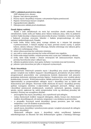 „Projekt współfinansowany ze środków Europejskiego Funduszu Społecznego”
16
GHP w zakładach przetwórstwa mięsa
GHP obejmuje m.in. obszary:
1. Higiena i stan zdrowia personelu.
2. Procesy mycia i dezynfekcji związane z utrzymaniem higieny pomieszczeń.
3. Higiena i konserwacja maszyn i urządzeń.
4. Zagospodarowanie odpadów.
5. Zabezpieczenie zakładu przed szkodnikami.
Zasady higieny osobistej
KaŜda z osób zatrudnionych nie moŜe być nosicielem chorób zakaźnych. Przed
zatrudnieniem, kaŜda osoba jest badana przez lekarza medycyny pracy, który na podstawie
wyników badań decyduje o dopuszczeniu pracownika do pracy i kontaktu z Ŝywnością. KaŜdy
z badanych otrzymuje orzeczenie lekarskie z badania przeprowadzonego do celów
sanitarno−epidemiologicznych. Ponadto:
a) kaŜda osoba, której rodzaj pracy wymaga stykania się z mięsem lub pracująca
w pomieszczeniach, w których znajduje się mięso, powinna uŜywać czystej, w jasnym
kolorze, odzieŜy roboczej i obuwia roboczego, fartucha ochronnego oraz nakrycia głowy
całkowicie zasłaniającego włosy,
b) odzieŜ robocza powinna być codziennie zmieniana,
c) ręce osób w czasie pracy powinny być wolne od biŜuterii oraz zegarków,
d) kaŜda osoba mająca kontakt z mięsem powinna mieć czyste ręce i dokładnie je odkaŜać,
e) osoby, które miały kontakt z chorym zwierzęciem lub zanieczyszczonym mięsem,
powinny bezzwłocznie umyć i odkazić ręce,
f) zabrania się palenia tytoniu, Ŝucia gumy, kichania i wycierania nosa nad Ŝywnością,
g) jedzenie i picie dozwolone jest tylko w miejscach wyznaczonych.
Mycie i dezynfekcja
Zastosowanie właściwych systemów mycia i dezynfekcji przy uŜyciu odpowiedniego
sprzętu i urządzeń oraz środków myjących i dezynfekujących, prowadzenie ich przez dobrze
przygotowanych pracowników oraz systematyczna kontrola skuteczności tych procesów
gwarantują zachowanie naleŜytego poziomu higieny i bezpieczeństwa oraz wysokiej jakości
produkowanej Ŝywności. Wśród pracowników zakładu powinien być wyznaczony pracownik
odpowiedzialny za przeprowadzanie zabiegów mycia i dezynfekcji oraz za nadzór nad
skutecznością tych zabiegów. Stosowane środki chemiczne do mycia i dezynfekcji powinny
spełniać wymagania określone w odpowiednich regulacjach prawnych. Zabiegi mycia
i dezynfekcji pomieszczeń produkcyjnych, socjalnych, sanitarnych, aparatury, urządzeń,
sprzętu, naczyń, opakowań itp. naleŜy przeprowadzać ściśle wg określonej procedury lub
instrukcji. Powinny one szczegółowo określać:
− poszczególne fazy mycia, dezynfekcji, oraz częstotliwość tych zabiegów,
− rodzaj chemicznych środków myjących (detergenty, alkalia, kwasy) oraz chemicznych
środków dezynfekujących, ich stęŜenia, temperatury i czas działania na powierzchnie,
− w przypadku fizycznych metod dezynfekcji (gorące powietrze, para lub woda),
temperatury i czas ich działania na powierzchnie,
− sposób suszenia umytych powierzchni,
− sposób mycia, dezynfekcji i przechowywania sprzętu i urządzeń uŜywanych do zabiegów
mycia i dezynfekcji.
Skuteczność zabiegów mycia i dezynfekcji naleŜy weryfikować badaniem
mikrobiologicznym na obecność lub ilość drobnoustrojów zgodnie z Instrukcją Głównego
 