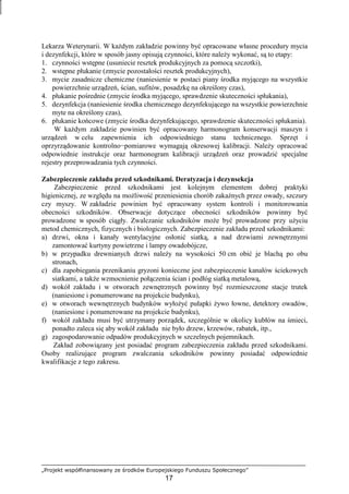 „Projekt współfinansowany ze środków Europejskiego Funduszu Społecznego”
17
Lekarza Weterynarii. W kaŜdym zakładzie powinny być opracowane własne procedury mycia
i dezynfekcji, które w sposób jasny opisują czynności, które naleŜy wykonać, są to etapy:
1. czynności wstępne (usuniecie resztek produkcyjnych za pomocą szczotki),
2. wstępne płukanie (zmycie pozostałości resztek produkcyjnych),
3. mycie zasadnicze chemiczne (naniesienie w postaci piany środka myjącego na wszystkie
powierzchnie urządzeń, ścian, sufitów, posadzkę na określony czas),
4. płukanie pośrednie (zmycie środka myjącego, sprawdzenie skuteczności spłukania),
5. dezynfekcja (naniesienie środka chemicznego dezynfekującego na wszystkie powierzchnie
myte na określony czas),
6. płukanie końcowe (zmycie środka dezynfekującego, sprawdzenie skuteczności spłukania).
W kaŜdym zakładzie powinien być opracowany harmonogram konserwacji maszyn i
urządzeń w celu zapewnienia ich odpowiedniego stanu technicznego. Sprzęt i
oprzyrządowanie kontrolno−pomiarowe wymagają okresowej kalibracji. NaleŜy opracować
odpowiednie instrukcje oraz harmonogram kalibracji urządzeń oraz prowadzić specjalne
rejestry przeprowadzania tych czynności.
Zabezpieczenie zakładu przed szkodnikami. Deratyzacja i dezynsekcja
Zabezpieczenie przed szkodnikami jest kolejnym elementem dobrej praktyki
higienicznej, ze względu na moŜliwość przeniesienia chorób zakaźnych przez owady, szczury
czy myszy. W zakładzie powinien być opracowany system kontroli i monitorowania
obecności szkodników. Obserwacje dotyczące obecności szkodników powinny być
prowadzone w sposób ciągły. Zwalczanie szkodników moŜe być prowadzone przy uŜyciu
metod chemicznych, fizycznych i biologicznych. Zabezpieczenie zakładu przed szkodnikami:
a) drzwi, okna i kanały wentylacyjne osłonić siatką, a nad drzwiami zewnętrznymi
zamontować kurtyny powietrzne i lampy owadobójcze,
b) w przypadku drewnianych drzwi naleŜy na wysokości 50 cm obić je blachą po obu
stronach,
c) dla zapobiegania przenikaniu gryzoni konieczne jest zabezpieczenie kanałów ściekowych
siatkami, a takŜe wzmocnienie połączenia ścian i podłóg siatką metalową,
d) wokół zakładu i w otworach zewnętrznych powinny być rozmieszczone stacje trutek
(naniesione i ponumerowane na projekcie budynku),
e) w otworach wewnętrznych budynków wyłoŜyć pułapki Ŝywo łowne, detektory owadów,
(naniesione i ponumerowane na projekcie budynku),
f) wokół zakładu musi być utrzymany porządek, szczególnie w okolicy kubłów na śmieci,
ponadto zaleca się aby wokół zakładu nie było drzew, krzewów, rabatek, itp.,
g) zagospodarowanie odpadów produkcyjnych w szczelnych pojemnikach.
Zakład zobowiązany jest posiadać program zabezpieczenia zakładu przed szkodnikami.
Osoby realizujące program zwalczania szkodników powinny posiadać odpowiednie
kwalifikacje z tego zakresu.
 