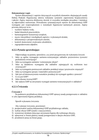 „Projekt współfinansowany ze środków Europejskiego Funduszu Społecznego”
18
Dokumentacja i zapis
System dokumentacji i zapisów dotyczących wszystkich elementów obejmujących zasady
Dobrej Praktyki Higienicznej ułatwia wdraŜanie systemów zapewnienia bezpieczeństwa
i jakości. Zapisy stanowią obiektywny dowód, iŜ wszystkie niezbędne procedury i instrukcje
są odpowiednio realizowane. Prowadzenie systematycznych wpisów do dokumentacji GHP
wymagane jest rozporządzeniem o warunkach higieniczno−sanitarnych prawem. Zapisy
powinny dotyczyć m.in.:
− wyników badania wody,
− badań lekarskich pracowników,
− harmonogramów konserwacji urządzeń,
− mycia i dezynfekcji i niezbędnych zapisów z wykonanych działań,
− dokumentacji z przeprowadzonych szkoleń,
− kontroli skuteczności zwalczania szkodników,
− zagospodarowania odpadów.
4.2.2. Pytania sprawdzające
Odpowiadając na pytania, sprawdzisz, czy jesteś przygotowany do wykonania ćwiczeń.
1. Jakie są ogólne wymagania sanitarno-weterynaryjne zakładów przetwórstwa Ŝywności
pochodzenia zwierzęcego?
2. Jakie są wymagania sanitarno−weterynaryjne ubojni?
3. Jakie są dodatkowe wymagania dla zakładów zajmujących się rozbiorem tusz
zwierzęcych?
4. Jakie są wymagania pomieszczeń zakładów produkcji mięsa i przetworów mięsnych?
5. Jakie są wymagania sprzętu i materiałów pomocniczych?
6. Jaki jest cel dostosowywania warunków produkcji do wymagań zgodnie z prawem?
7. Co to jest GHP?
8. Jakie obszary tworzą GHP?
9. Jak wpływa GHP na utrzymanie wymagań sanitarno-weterynaryjnych w zakładzie?
4.2.3. Ćwiczenia
Ćwiczenie 1
Na podstawie przykładowej dokumentacji GHP opracuj zasady postępowania w zakładzie
w celu zapewnienia higieny produkcji.
Sposób wykonania ćwiczenia
Aby wykonać ćwiczenie, powinieneś:
1) przeprowadzić analizę dokumentacji GHP przykładowego zakładu,
2) wybrać obszar GHP (ustalić z nauczycielem),
3) wynotować działania dotyczące utrzymania higieny dla wybranego obszaru,
4) opracować w formie planszy zasady postępowania w danym obszarze GHP,
5) przedstawić pracę na forum grupy.
 