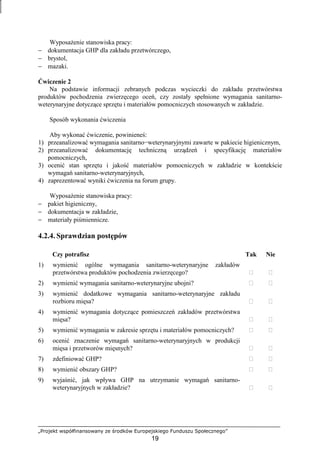 „Projekt współfinansowany ze środków Europejskiego Funduszu Społecznego”
19
WyposaŜenie stanowiska pracy:
− dokumentacja GHP dla zakładu przetwórczego,
− brystol,
− mazaki.
Ćwiczenie 2
Na podstawie informacji zebranych podczas wycieczki do zakładu przetwórstwa
produktów pochodzenia zwierzęcego oceń, czy zostały spełnione wymagania sanitarno-
weterynaryjne dotyczące sprzętu i materiałów pomocniczych stosowanych w zakładzie.
Sposób wykonania ćwiczenia
Aby wykonać ćwiczenie, powinieneś:
1) przeanalizować wymagania sanitarno−weterynaryjnymi zawarte w pakiecie higienicznym,
2) przeanalizować dokumentację techniczną urządzeń i specyfikację materiałów
pomocniczych,
3) ocenić stan sprzętu i jakość materiałów pomocniczych w zakładzie w kontekście
wymagań sanitarno-weterynaryjnych,
4) zaprezentować wyniki ćwiczenia na forum grupy.
WyposaŜenie stanowiska pracy:
− pakiet higieniczny,
− dokumentacja w zakładzie,
− materiały piśmiennicze.
4.2.4. Sprawdzian postępów
Czy potrafisz Tak Nie
1) wymienić ogólne wymagania sanitarno-weterynaryjne zakładów
przetwórstwa produktów pochodzenia zwierzęcego?  
2) wymienić wymagania sanitarno-weterynaryjne ubojni?  
3) wymienić dodatkowe wymagania sanitarno-weterynaryjne zakładu
rozbioru mięsa?  
4) wymienić wymagania dotyczące pomieszczeń zakładów przetwórstwa
mięsa?  
5) wymienić wymagania w zakresie sprzętu i materiałów pomocniczych?  
6) ocenić znaczenie wymagań sanitarno-weterynaryjnych w produkcji
mięsa i przetworów mięsnych?  
7) zdefiniować GHP?  
8) wymienić obszary GHP?  
9) wyjaśnić, jak wpływa GHP na utrzymanie wymagań sanitarno-
weterynaryjnych w zakładzie?  
 