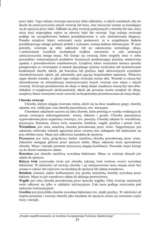 „Projekt współfinansowany ze środków Europejskiego Funduszu Społecznego”
21
przez ludzi. Tego rodzaju zwierzęta muszą być ubite oddzielnie, w takich warunkach, aby nie
doszło do zanieczyszczenia innych zwierząt lub tuszy, oraz muszą być uznane za nienadające
się do spoŜycia przez ludzi. Odkłada się ubój zwierząt podejrzanych o chorobę lub stan, który
moŜe mieć niepoŜądany wpływ na zdrowie ludzi lub zwierząt. Tego rodzaju zwierzęta
poddaje się szczegółowemu badaniu przedubojowemu w celu sformułowania diagnozy.
Ponadto urzędowy lekarz weterynarii moŜe postanowić, Ŝe w uzupełnieniu badania
przedubojowego nastąpi pobranie próbek i wykonane zostaną badania laboratoryjne. W razie
potrzeby, zwierzęta są ubite oddzielnie lub po zakończeniu normalnego uboju,
z zachowaniem wszelkich niezbędnych środków ostroŜności w celu uniknięcia
zanieczyszczenia innego mięsa. Nie kieruje się zwierząt, które mogłyby mieć w sobie
pozostałości weterynaryjnych produktów leczniczych przekraczające poziomy ustanowione
zgodnie z prawodawstwem wspólnotowym. Urzędowy lekarz weterynarii narzuca sposoby
postępowania ze zwierzętami w ramach specjalnego systemu zwalczania lub monitorowania
konkretnych chorób, takich, jak bruceloza lub gruźlica, bądź odzwierzęcych czynników
chorobotwórczych, takich, jak salmonella, pod jego/jej bezpośrednim nadzorem. Właściwy
organ określa warunki, w jakich tego rodzaju zwierzęta moŜna ubić. Warunki te muszą być
ukierunkowane na minimalizację zanieczyszczenia innych zwierząt oraz mięsa z innych
zwierząt. Zwierzęta przedstawione do uboju w danej ubojni zasadniczo muszą być tam ubite.
JednakŜe w wyjątkowych okolicznościach, takich jak powaŜna awaria urządzeń do uboju,
urzędowy lekarz weterynarii moŜe zezwolić na bezpośrednie przemieszczenia do innej ubojni.
Choroby zwierząt
Choroby, którym ulegają zwierzęta rzeźne, dzieli się na dwie zasadnicze grupy: choroby
zakaźne, tzw. infekcyjne, oraz choroby pasoŜytnicze, tzw. inwazyjne.
Chorobami zakaźnymi nazywa się takie choroby, które powstają w wyniku wniknięcia do
ustroju zwierzęcia mikroorganizmów: wirusy, bakterie i grzyby. Choroby pasoŜytnicze
są powodowane przez organizmy zwierzęce, tzw. pasoŜyty. Choroby zakaźne to: wścieklizna,
pryszczyca, bruceloza, róŜyca świń, nosacizna, botulizm, wąglik, gruźlica i pomór świń.
Wścieklizna jest ostrą zaraźliwą chorobą powodowaną przez wirus. Najgroźniejsze jest
zakaŜenie człowieka wskutek ugryzienia przez zwierzę oraz zadrapanie lub skaleczenie się
przy obróbce tuszy. Mięso jest całkowicie niezdatne do spoŜycia.
Pryszczyca jest ostrą, gorączkową bardzo zaraźliwą chorobą powodowaną przez wirus.
ZakaŜenie następuje głównie przez spoŜycie mleka. Mięso zakaŜone moŜe spowodować
chorobę. Mięso i narządy poraŜone pryszczycą ulegają konfiskacie. Pozostałe mięso kieruje
się do obrotu warunkowo zdatne.
Bruceloza jest choroba zaraźliwą wywołaną bakteriami. Mięso ze zwierząt chorych jest
zdatne do spoŜycia.
RóŜyca świń (czerwonka świń) jest choroba zakaźną świń (wtórnie owiec) wywołana
bakteriami. W zaleŜności od rozwoju choroby i jej umiejscowienia tusza mięsna moŜe być
uznana w całości lub częściowo za niezdatną do spoŜycia lub zdatną warunkowo.
Botulizm (zatrucie jadem kiełbasianym) jest groźną śmiertelną chorobą wywołaną przez
bakterie. Mięso to jest warunkowo zdatne do dalszego przetwórstwa.
Wąglik jest ostrą chorobą powodowaną przez laseczkę wąglika. Ubój zwierząt zaraŜonych
moŜe odbywać się tylko w zakładzie utylizacyjnym. Cała tusza podlega zniszczeniu pod
nadzorem weterynaryjnym.
Gruźlica jest przewlekłą choroba wywołana bakteriami tzw. prątki gruźlicy. W zaleŜności od
stopnia poraŜenia i rozwoju choroby jako niezdatne do spoŜycia uwaŜa się zmienione części
tuszy i narządy.
 