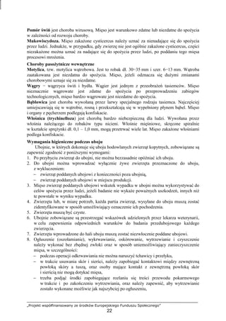 „Projekt współfinansowany ze środków Europejskiego Funduszu Społecznego”
22
Pomór świń jest choroba wirusową. Mięso jest warunkowo zdatne lub niezdatne do spoŜycia
w zaleŜności od rozwoju choroby.
Mukowiscydoza. Mięso zakaŜone cysticercus naleŜy uznać za nienadające się do spoŜycia
przez ludzi. JednakŜe, w przypadku, gdy zwierzę nie jest ogólnie zakaŜone cysticercus, części
niezakaŜone moŜna uznać za nadające się do spoŜycia przez ludzi, po poddaniu tego mięsa
procesowi mroŜenia.
Choroby pasoŜytnicze wewnętrzne
Motylica, tzw. motylica wątrobowa. Jest to robak dł. 30−35 mm i szer. 6−13 mm. Wątroba
zaatakowana jest niezdatna do spoŜycia. Mięso, jeŜeli odznacza się duŜymi zmianami
chorobowymi uznaje się za niezdatne.
Wągry − wągrzyca świń i bydła. Wągier jest jednym z przeobraŜeń tasiemców. Mięso
nieznacznie wągrowate jest zdatne do spoŜycia po przeprowadzeniu zabiegów
technologicznych, mięso bardzo wągrowate jest niezdatne do spoŜycia.
Bąblowica jest choroba wywołaną przez larwy specjalnego rodzaju tasiemca. Najczęściej
umiejscawiają się w wątrobie, rosną i przekształcają się w wypełniony płynem bąbel. Mięso
i organy z pęcherzem podlegają konfiskacie.
Włośnica (trychinelloza) jest chorobą bardzo niebezpieczną dla ludzi. Wywołana przez
włośnia naleŜącego do robaków typu nicieni. Włośnie mięśniowe, skręcone spiralnie
w kształcie spręŜynki dł. 0,1 – 1,0 mm, mogą przetrwać wiele lat. Mięso zakaŜone włośniami
podlega konfiskacie.
Wymagania higieniczne podczas uboju
Ubojnie, w których dokonuje się uboju hodowlanych zwierząt kopytnych, zobowiązane są
zapewnić zgodność z poniŜszymi wymogami:
1. Po przybyciu zwierząt do ubojni, nie moŜna bezzasadnie opóźniać ich uboju.
2. Do ubojni moŜna wprowadzać wyłącznie Ŝywe zwierzęta przeznaczone do uboju,
z wykluczeniem:
− zwierząt poddanych ubojowi z konieczności poza ubojnią,
− zwierząt poddanych ubojowi w miejscu produkcji.
3. Mięso zwierząt poddanych ubojowi wskutek wypadku w ubojni moŜna wykorzystywać do
celów spoŜycia przez ludzi, jeŜeli badanie nie wykaŜe powaŜnych uszkodzeń, innych niŜ
te powstałe w wyniku wypadku.
4. Zwierzęta lub, w miarę potrzeb, kaŜda partia zwierząt, wysyłane do uboju muszą zostać
zidentyfikowane w sposób umoŜliwiający oznaczenie ich pochodzenia.
5. Zwierzęta muszą być czyste.
6. Ubojnie zobowiązane są przestrzegać wskazówek udzielonych przez lekarza weterynarii,
w celu zapewnienia odpowiednich warunków do badania przedubojowego kaŜdego
zwierzęcia.
7. Zwierzęta wprowadzone do hali uboju muszą zostać niezwłocznie poddane ubojowi.
8. Ogłuszenie (oszołamianie), wykrwawianie, oskórowanie, wytrzewianie i czyszczenie
naleŜy wykonać bez zbędnej zwłoki oraz w sposób uniemoŜliwiający zanieczyszczenie
mięsa, w szczególności:
− podczas operacji odkrwawiania nie moŜna naruszyć tchawicy i przełyku,
− w trakcie usuwania skór i sierści, naleŜy zapobiegać kontaktowi między zewnętrzną
powłoką skóry a tuszą, oraz osoby mające kontakt z zewnętrzną powłoką skór
i sierścią nie mogą dotykać mięsa,
− trzeba podjąć środki zapobiegające rozlaniu się treści przewodu pokarmowego
w trakcie i po zakończeniu wytrzewiania, oraz naleŜy zapewnić, aby wytrzewianie
zostało wykonane moŜliwie jak najszybciej po ogłuszeniu,
 