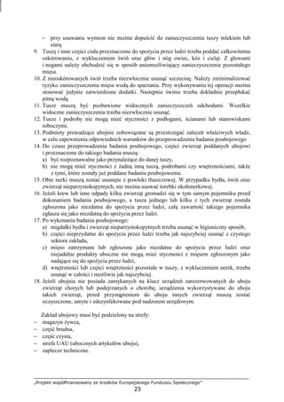 „Projekt współfinansowany ze środków Europejskiego Funduszu Społecznego”
23
− przy usuwaniu wymion nie moŜna dopuścić do zanieczyszczenia tuszy mlekiem lub
siarą.
9. Tuszę i inne części ciała przeznaczone do spoŜycia przez ludzi trzeba poddać całkowitemu
oskórowaniu, z wykluczeniem świń oraz głów i nóg owiec, kóz i cieląt. Z głowami
i nogami naleŜy obchodzić się w sposób uniemoŜliwiający zanieczyszczenie pozostałego
mięsa.
10. Z nieoskórowanych świń trzeba niezwłocznie usunąć szczecinę. NaleŜy zminimalizować
ryzyko zanieczyszczenia mięsa wodą do sparzania. Przy wykonywaniu tej operacji moŜna
stosować jedynie zatwierdzone dodatki. Następnie świnie trzeba dokładnie przepłukać
pitną wodą.
11. Tusze muszą być pozbawione widocznych zanieczyszczeń odchodami. Wszelkie
widoczne zanieczyszczenia trzeba niezwłocznie usunąć.
12. Tusze i podroby nie mogą mieć styczności z podłogami, ścianami lub stanowiskami
roboczymi.
13. Podmioty prowadzące ubojnie zobowiązane są przestrzegać zaleceń właściwych władz,
w celu zapewnienia odpowiednich warunków do przeprowadzenia badania poubojowego
14. Do czasu przeprowadzenia badania poubojowego, części zwierząt poddanych ubojowi
i przeznaczone do takiego badania muszą:
a) być rozpoznawalne jako przynaleŜące do danej tuszy,
b) nie mogą mieć styczności z Ŝadną inną tuszą, podrobami czy wnętrznościami, takŜe
z tymi, które zostały juŜ poddane badaniu poubojowemu.
15. Obie nerki muszą zostać usunięte z powłoki tłuszczowej. W przypadku bydła, świń oraz
zwierząt nieparzystokopytnych, nie moŜna usuwać torebki okołonerkowej.
16. JeŜeli krew lub inne odpady kilku zwierząt gromadzi się w tym samym pojemniku przed
dokonaniem badania poubojowego, a tusza jednego lub kilku z tych zwierząt została
zgłoszona jako niezdatna do spoŜycia przez ludzi, całą zawartość takiego pojemnika
zgłasza się jako niezdatną do spoŜycia przez ludzi.
17. Po wykonaniu badania poubojowego:
a) migdałki bydła i zwierząt nieparzystokopytnych trzeba usunąć w higieniczny sposób,
b) części nieprzydatne do spoŜycia przez ludzi trzeba jak najszybciej usunąć z czystego
sektora zakładu,
c) mięso zatrzymane lub zgłoszone jako niezdatne do spoŜycia przez ludzi oraz
niejadalne produkty uboczne nie mogą mieć styczności z mięsem zgłoszonym jako
nadające się do spoŜycia przez ludzi,
d) wnętrzności lub części wnętrzności pozostałe w tuszy, z wykluczeniem nerek, trzeba
usunąć w całości i moŜliwie jak najszybciej.
18. JeŜeli ubojnia nie posiada zamykanych na klucz urządzeń zarezerwowanych do uboju
zwierząt chorych lub podejrzanych o chorobę, urządzenia wykorzystywane do uboju
takich zwierząt, przed przystąpieniem do uboju innych zwierząt muszą zostać
oczyszczone, umyte i zdezynfekowane pod nadzorem urzędowym.
Zakład ubojowy musi być podzielony na strefy:
− magazyn Ŝywca,
− część brudna,
− część czysta,
− strefa UAU (ubocznych artykułów uboju),
− zaplecze techniczne.
 