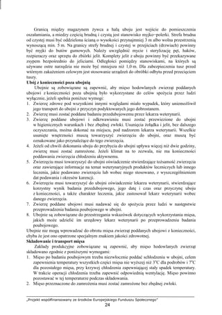 „Projekt współfinansowany ze środków Europejskiego Funduszu Społecznego”
24
Granicą między magazynem Ŝywca a halą uboju jest wejście do pomieszczenia
oszałamiania, a miedzy częścią brudną i czystą jest stanowisko myjko−polerki. Strefa brudna
od czystej musi być oddzielona ścianą o wysokości przynajmniej 3 m albo wolna przestrzenią
wynoszącą min. 5 m. Na granicy strefy brudnej i czystej w przejściach (drzwiach) powinny
być myjki do butów gumowych. NaleŜy uwzględnić mycie i sterylizację pęt, haków,
rozpieraczy oraz sprzętu do zbiórki jelit. Komplety jelit z uboju powinny być przekazywane
zsypem bezpośrednio do jeliciarni. Odległości pomiędzy stanowiskami, na których są
uŜywane ostre narzędzia nie moŜe być mniejsza niŜ 1,0 m. Dla zabezpieczenia tusz przed
wtórnym zakaŜeniem celowym jest stosowanie urządzeń do obróbki odbytu przed przecięciem
tuszy.
Ubój z konieczności poza ubojnią
Ubojnie są zobowiązane są zapewnić, aby mięso hodowlanych zwierząt poddanych
ubojowi z konieczności poza ubojnią było wykorzystane do celów spoŜycia przez ludzi
wyłącznie, jeŜeli spełnia poniŜsze wymogi:
1. Zwierzę zdrowe pod wszystkimi innymi względami miało wypadek, który uniemoŜliwił
jego transport do ubojni z przyczyn podyktowanych jego dobrostanem.
2. Zwierzę musi zostać poddane badaniu przedubojowemu przez lekarza weterynarii.
3. Zwierzę poddane ubojowi i odkrwawieniu musi zostać przewiezione do ubojni
w higienicznych warunkach i bez zbędnej zwłoki. Usunięcia Ŝołądka i jelit, bez dalszego
oczyszczania, moŜna dokonać na miejscu, pod nadzorem lekarza weterynarii. Wszelkie
usunięte wnętrzności muszą towarzyszyć zwierzęciu do ubojni, oraz muszą być
oznakowane jako przynaleŜące do tego zwierzęcia.
4. JeŜeli od chwili dokonania uboju do przybycia do ubojni upływa więcej niŜ dwie godziny,
zwierzę musi zostać zamroŜone. JeŜeli klimat na to zezwala, nie ma konieczności
poddawania zwierzęcia chłodzeniu aktywnemu.
5. Zwierzęciu musi towarzyszyć do ubojni oświadczenie stwierdzające toŜsamość zwierzęcia
oraz zawierające informacje na temat weterynaryjnych produktów leczniczych lub innego
leczenia, jakie podawano zwierzęciu lub wobec niego stosowano, z wyszczególnieniem
dat podawania i okresów karencji.
6. Zwierzęciu musi towarzyszyć do ubojni oświadczenie lekarza weterynarii, stwierdzające
korzystny wynik badania przedubojowego, jego datę i czas oraz przyczynę uboju
z konieczności, a takŜe charakter leczenia, jakie zastosował lekarz weterynarii wobec
danego zwierzęcia.
7. Zwierzę poddane ubojowi musi nadawać się do spoŜycia przez ludzi w następstwie
przeprowadzenia badania poubojowego w ubojni.
8. Ubojnie są zobowiązane do przestrzegania wskazówek dotyczących wykorzystania mięsa,
jakich moŜe udzielić im urzędowy lekarz weterynarii po przeprowadzeniu badania
poubojowego.
Ubojnie nie mogą wprowadzać do obrotu mięsa zwierząt poddanych ubojowi z konieczności,
chyba Ŝe jest ono opatrzone specjalnym znakiem jakości zdrowotnej.
Składowanie i transport mięsa
Zakłady produkcyjne zobowiązane są zapewnić, aby mięso hodowlanych zwierząt
składowano zgodnie z poniŜszymi wymogami:
1. Mięso po badaniu poubojowym trzeba niezwłocznie poddać schłodzeniu w ubojni, celem
zapewnienia temperatury wszystkich części mięsa nie wyŜszej niŜ 3o
C dla podrobów i 7o
C
dla pozostałego mięsa, przy krzywej chłodzenia zapewniającej stały spadek temperatury.
W trakcie operacji chłodzenia trzeba zapewnić odpowiednią wentylację. Mięso powinno
pozostawać w tej temperaturze podczas składowania.
2. Mięso przeznaczone do zamroŜenia musi zostać zamroŜone bez zbędnej zwłoki.
 