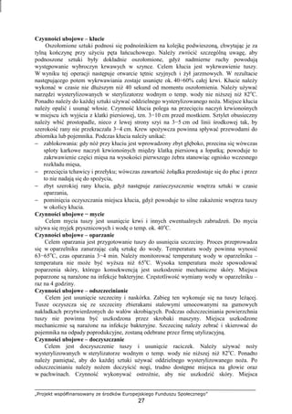 „Projekt współfinansowany ze środków Europejskiego Funduszu Społecznego”
27
Czynności ubojowe – kłucie
Oszołomione sztuki podnosi się podnośnikiem na kolejkę podwieszoną, chwytając je za
tylną kończynę przy uŜyciu pęta łańcuchowego. NaleŜy zwrócić szczególną uwagę, aby
podnoszone sztuki były dokładnie oszołomione, gdyŜ nadmierne ruchy powodują
występowanie wybroczyn krwawych w szynce. Celem kłucia jest wykrwawienie tuszy.
W wyniku tej operacji następuje otwarcie tętnic szyjnych i Ŝył jarzmowych. W rezultacie
następującego potem wykrwawiania zostaje usunięte ok. 40÷60% całej krwi. Kłucie naleŜy
wykonać w czasie nie dłuŜszym niŜ 40 sekund od momentu oszołomienia. NaleŜy uŜywać
narzędzi wysterylizowanych w sterylizatorze wodnym o temp. wody nie niŜszej niŜ 82o
C.
Ponadto naleŜy do kaŜdej sztuki uŜywać oddzielnego wysterylizowanego noŜa. Miejsce kłucia
naleŜy opalić i usunąć włosie. Czynność kłucia polega na przecięciu naczyń krwionośnych
w miejscu ich wyjścia z klatki piersiowej, tzn. 3−10 cm przed mostkiem. Sztylet obusieczny
naleŜy wbić prostopadle, nieco z lewej strony szyi na 3−5 cm od linii środkowej tak, by
szerokość rany nie przekraczała 3−4 cm. Krew spoŜywcza powinna spływać przewodami do
zbiornika lub pojemnika. Podczas kłucia naleŜy unikać:
− zablokowania: gdy nóŜ przy kłuciu jest wprowadzony zbyt głęboko, przecina się wówczas
sploty karkowe naczyń krwionośnych między klatką piersiową a łopatką; powoduje to
zakrwawienie części mięsa na wysokości pierwszego Ŝebra stanowiąc ognisko wczesnego
rozkładu mięsa,
− przecięcia tchawicy i przełyku; wówczas zawartość Ŝołądka przedostaje się do płuc i przez
to nie nadają się do spoŜycia,
− zbyt szerokiej rany kłucia, gdyŜ następuje zanieczyszczenie wnętrza sztuki w czasie
oparzania,
− pominięcia oczyszczania miejsca kłucia, gdyŜ powoduje to silne zakaŜenie wnętrza tuszy
w okolicy kłucia.
Czynności ubojowe − mycie
Celem mycia tuszy jest usunięcie krwi i innych ewentualnych zabrudzeń. Do mycia
uŜywa się myjek prysznicowych i wodę o temp. ok. 40o
C.
Czynności ubojowe – oparzanie
Celem oparzania jest przygotowanie tuszy do usunięcia szczeciny. Proces przeprowadza
się w oparzelniku zanurzając całą sztukę do wody. Temperatura wody powinna wynosić
63−65o
C, czas oparzania 3−4 min. NaleŜy monitorować temperaturę wody w oparzelniku –
temperatura nie moŜe być wyŜsza niŜ 65o
C. Wysoka temperatura moŜe spowodować
poparzenia skóry, którego konsekwencją jest uszkodzenie mechaniczne skóry. Miejsca
poparzone są naraŜone na infekcje bakteryjne. Częstotliwość wymiany wody w oparzelniku –
raz na 4 godziny.
Czynności ubojowe – odszczecinianie
Celem jest usunięcie szczeciny i naskórka. Zabieg ten wykonuje się na tuszy leŜącej.
Tusze oczyszcza się ze szczeciny zbierakami stalowymi umocowanymi na gumowych
nakładkach przytwierdzonych do wałów skrobiących. Podczas odszczeciniania powierzchnia
tuszy nie powinna być uszkodzona przez skrobaki maszyny. Miejsca uszkodzone
mechanicznie są naraŜone na infekcje bakteryjne. Szczecinę naleŜy zebrać i skierować do
pojemnika na odpady poprodukcyjne, zostaną odebrane przez firmę utylizacyjną.
Czynności ubojowe – doczyszczanie
Celem jest doczyszczenie tuszy i usunięcie raciczek. NaleŜy uŜywać noŜy
wysterylizowanych w sterylizatorze wodnym o temp. wody nie niŜszej niŜ 82o
C. Ponadto
naleŜy pamiętać, aby do kaŜdej sztuki uŜywać oddzielnego wysterylizowanego noŜa. Po
odszczecinianiu naleŜy noŜem doczyścić nogi, trudno dostępne miejsca na głowie oraz
w pachwinach. Czynność wykonywać ostroŜnie, aby nie uszkodzić skóry. Miejsca
 