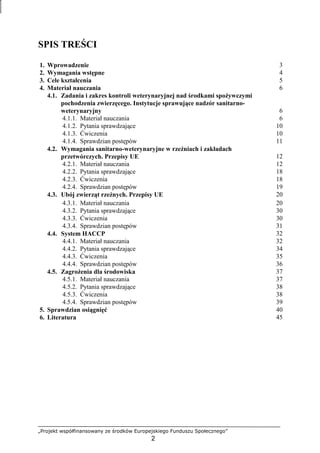 „Projekt współfinansowany ze środków Europejskiego Funduszu Społecznego”
2
SPIS TREŚCI
1. Wprowadzenie 3
2. Wymagania wstępne 4
3. Cele kształcenia 5
4. Materiał nauczania 6
4.1. Zadania i zakres kontroli weterynaryjnej nad środkami spoŜywczymi
pochodzenia zwierzęcego. Instytucje sprawujące nadzór sanitarno-
weterynaryjny 6
4.1.1. Materiał nauczania 6
4.1.2. Pytania sprawdzające 10
4.1.3. Ćwiczenia 10
4.1.4. Sprawdzian postępów 11
4.2. Wymagania sanitarno-weterynaryjne w rzeźniach i zakładach
przetwórczych. Przepisy UE 12
4.2.1. Materiał nauczania 12
4.2.2. Pytania sprawdzające 18
4.2.3. Ćwiczenia 18
4.2.4. Sprawdzian postępów 19
4.3. Ubój zwierząt rzeźnych. Przepisy UE 20
4.3.1. Materiał nauczania 20
4.3.2. Pytania sprawdzające 30
4.3.3. Ćwiczenia 30
4.3.4. Sprawdzian postępów 31
4.4. System HACCP 32
4.4.1. Materiał nauczania 32
4.4.2. Pytania sprawdzające 34
4.4.3. Ćwiczenia 35
4.4.4. Sprawdzian postępów 36
4.5. ZagroŜenia dla środowiska 37
4.5.1. Materiał nauczania 37
4.5.2. Pytania sprawdzające 38
4.5.3. Ćwiczenia 38
4.5.4. Sprawdzian postępów 39
5. Sprawdzian osiągnięć 40
6. Literatura 45
 