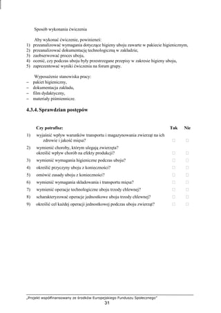 „Projekt współfinansowany ze środków Europejskiego Funduszu Społecznego”
31
Sposób wykonania ćwiczenia
Aby wykonać ćwiczenie, powinieneś:
1) przeanalizować wymagania dotyczące higieny uboju zawarte w pakiecie higienicznym,
2) przeanalizować dokumentację technologiczną w zakładzie,
3) zaobserwować proces uboju,
4) ocenić, czy podczas uboju były przestrzegane przepisy w zakresie higieny uboju,
5) zaprezentować wyniki ćwiczenia na forum grupy.
WyposaŜenie stanowiska pracy:
− pakiet higieniczny,
− dokumentacja zakładu,
− film dydaktyczny,
− materiały piśmiennicze.
4.3.4. Sprawdzian postępów
Czy potrafisz: Tak Nie
1) wyjaśnić wpływ warunków transportu i magazynowania zwierząt na ich
zdrowie i jakość mięsa?  
2) wymienić choroby, którym ulegają zwierzęta?
określić wpływ chorób na efekty produkcji?  
3) wymienić wymagania higieniczne podczas uboju?  
4) określić przyczyny uboju z konieczności?  
5) omówić zasady uboju z konieczności?  
6) wymienić wymagania składowania i transportu mięsa?  
7) wymienić operacje technologiczne uboju trzody chlewnej?  
8) scharakteryzować operacje jednostkowe uboju trzody chlewnej?  
9) określić cel kaŜdej operacji jednostkowej podczas uboju zwierząt?  
 