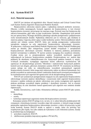 „Projekt współfinansowany ze środków Europejskiego Funduszu Społecznego”
32
4.4. System HACCP
4.4.1. Materiał nauczania
HACCP jest skrótem od angielskich słów: Hazard Analysis and Critical Control Point
czyli System Analizy ZagroŜeń i Krytycznych Punktów Kontroli.
Bezpieczeństwo zdrowotne stanowi jeden z najbardziej istotnych atrybutów Ŝywności.
Obecnie, w dobie narastających, licznych zagroŜeń, do bezpieczeństwa, w tym równieŜ
bezpieczeństwa Ŝywności, przywiązuje się znaczącą wagę. śywność musi być bezpieczna dla
zdrowia konsumenta, gdyŜ takie są jego oczekiwania i potrzeby. Zaspokojenie tych potrzeb
nie jest sprawą łatwą. Wymaga określenia jednolitego sposobu postępowania i podejmowania
wielu konsekwentnych działań. Najbardziej efektywne jest to wówczas, gdy działania te
stanowią spójną i logiczną całość ujętą w jeden konkretny system. Odzwierciedleniem takich
załoŜeń jest właśnie system HACCP, który jest metodą postępowania i jednocześnie
narzędziem mającym na celu zapewnienie bezpieczeństwa zdrowotnego Ŝywności.
W połączeniu z realizacją zasad Dobrej Praktyki Higienicznej i Dobrej Praktyki Produkcyjnej
moŜna go określić, jako zintegrowany system działań związanych z zarządzaniem
bezpieczeństwem zdrowotnym Ŝywności. Działania te stanowią podstawę prowadzenia
kontroli wewnętrznej w zakładzie. W nazwie systemu występują dwa zasadnicze elementy.
Z jednej strony jest to przeprowadzenie analizy wszystkich moŜliwych zagroŜeń
wpływających na końcowe bezpieczeństwo produktu. Przeprowadzona ww. analiza daje
podstawę do określenia i zidentyfikowania tzw. krytycznych punktów kontroli, tj. miejsc,
w których ewentualne, występujące zagroŜenia moŜna całkowicie wyeliminować lub
ograniczyć do akceptowalnego poziomu. Określenie i nadzorowanie krytycznych punktów
kontroli jest tym drugim, głównym elementem systemu HACCP. W rozumieniu tej definicji
system polega nie tylko na zidentyfikowaniu wszystkich potencjalnych zagroŜeń
bezpieczeństwa Ŝywności, które mogą mieć niekorzystny wpływ na zdrowie konsumenta, lecz
przede wszystkim na zastosowaniu metod i znalezieniu skutecznych rozwiązań pozwalających
na wyeliminowanie tych zagroŜeń lub ograniczenie ich do akceptowalnego poziomu.
HACCP jest systemowym postępowaniem mającym na celu zapewnienie bezpieczeństwa
zdrowotnego Ŝywności poprzez identyfikację i oszacowanie skali zagroŜeń bezpieczeństwa
Ŝywności z punktu widzenia jej jakości zdrowotnej oraz ryzyka wystąpienia tych zagroŜeń
podczas przebiegu wszystkich etapów produkcji i dystrybucji Ŝywności. Jest to równieŜ
system mający na celu określenie metod ograniczania tych zagroŜeń oraz ustalenie działań
naprawczych.
Kodeks śywnościowy, czyli Codex Alimentarius definiuje system HACCP jako system,
który:
− identyfikuje,
− ocenia,
− kontroluje (opanowuje) zagroŜenia istotne dla bezpieczeństwa Ŝywności.
Koncepcja systemu HACCP polega m.in. na tym, Ŝe w całym łańcuchu produkcyjnym lub
związanym z dystrybucją Ŝywności wszystkie etapy lub czynności, w których mogą wystąpić
potencjalne zagroŜenia bezpieczeństwa zdrowotnego Ŝywności, a takŜe ich przyczyny są pod
ścisłą kontrolą. System HACCP działa w oparciu o zasady, które nie powinny być
rozpatrywane jako reguły, lecz jako zadania do wykonania w celu wdroŜenia systemu. Zasady
te, przedstawiają się następująco:
1. powołanie zespołu ds. HACCP,
2. zdefiniowanie produktu (najczęściej zgodnie z PN lub ZN),
 