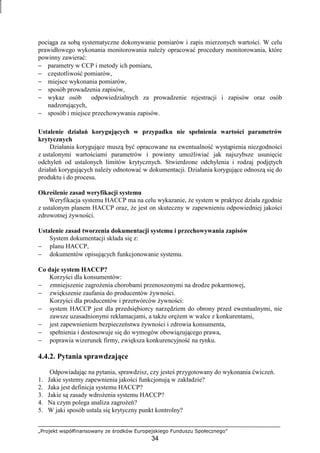 „Projekt współfinansowany ze środków Europejskiego Funduszu Społecznego”
34
pociąga za sobą systematyczne dokonywanie pomiarów i zapis mierzonych wartości. W celu
prawidłowego wykonania monitorowania naleŜy opracować procedury monitorowania, które
powinny zawierać:
− parametry w CCP i metody ich pomiaru,
− częstotliwość pomiarów,
− miejsce wykonania pomiarów,
− sposób prowadzenia zapisów,
− wykaz osób odpowiedzialnych za prowadzenie rejestracji i zapisów oraz osób
nadzorujących,
− sposób i miejsce przechowywania zapisów.
Ustalenie działań korygujących w przypadku nie spełnienia wartości parametrów
krytycznych
Działania korygujące muszą być opracowane na ewentualność wystąpienia niezgodności
z ustalonymi wartościami parametrów i powinny umoŜliwiać jak najszybsze usunięcie
odchyleń od ustalonych limitów krytycznych. Stwierdzone odchylenia i rodzaj podjętych
działań korygujących naleŜy odnotować w dokumentacji. Działania korygujące odnoszą się do
produktu i do procesu.
Określenie zasad weryfikacji systemu
Weryfikacja systemu HACCP ma na celu wykazanie, Ŝe system w praktyce działa zgodnie
z ustalonym planem HACCP oraz, Ŝe jest on skuteczny w zapewnieniu odpowiedniej jakości
zdrowotnej Ŝywności.
Ustalenie zasad tworzenia dokumentacji systemu i przechowywania zapisów
System dokumentacji składa się z:
− planu HACCP,
− dokumentów opisujących funkcjonowanie systemu.
Co daje system HACCP?
Korzyści dla konsumentów:
− zmniejszenie zagroŜenia chorobami przenoszonymi na drodze pokarmowej,
− zwiększenie zaufania do producentów Ŝywności.
Korzyści dla producentów i przetwórców Ŝywności:
− system HACCP jest dla przedsiębiorcy narzędziem do obrony przed ewentualnymi, nie
zawsze uzasadnionymi reklamacjami, a takŜe oręŜem w walce z konkurentami,
− jest zapewnieniem bezpieczeństwa Ŝywności i zdrowia konsumenta,
− spełnienia i dostosowuje się do wymogów obowiązującego prawa,
− poprawia wizerunek firmy, zwiększa konkurencyjność na rynku.
4.4.2. Pytania sprawdzające
Odpowiadając na pytania, sprawdzisz, czy jesteś przygotowany do wykonania ćwiczeń.
1. Jakie systemy zapewnienia jakości funkcjonują w zakładzie?
2. Jaka jest definicja systemu HACCP?
3. Jakie są zasady wdroŜenia systemu HACCP?
4. Na czym polega analiza zagroŜeń?
5. W jaki sposób ustala się krytyczny punkt kontrolny?
 