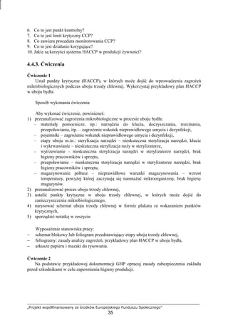 „Projekt współfinansowany ze środków Europejskiego Funduszu Społecznego”
35
6. Co to jest punkt kontrolny?
7. Co to jest limit krytyczny CCP?
8. Co zawiera procedura monitorowania CCP?
9. Co to jest działanie korygujące?
10. Jakie są korzyści systemu HACCP w produkcji Ŝywności?
4.4.3. Ćwiczenia
Ćwiczenie 1
Ustal punkty krytyczne (HACCP), w których moŜe dojść do wprowadzenia zagroŜeń
mikrobiologicznych podczas uboju trzody chlewnej. Wykorzystaj przykładowy plan HACCP
w uboju bydła.
Sposób wykonania ćwiczenia
Aby wykonać ćwiczenie, powinieneś:
1) przeanalizować zagroŜenia mikrobiologiczne w procesie uboju bydła:
– materiały pomocnicze, np.: narzędzia do kłucia, doczyszczania, rozcinania,
przepoławiania, itp. – zagroŜenie wskutek nieprawidłowego umycia i dezynfekcji,
– pojemniki – zagroŜenie wskutek nieprawidłowego umycia i dezynfekcji,
– etapy uboju m.in.: sterylizacja narzędzi – nieskuteczna sterylizacja narzędzi, kłucie
i wykrwawianie – nieskuteczna sterylizacja noŜy w sterylizatorze,
– wytrzewianie – nieskuteczna sterylizacja narzędzi w sterylizatorze narzędzi, brak
higieny pracowników i sprzętu,
– przepoławianie – nieskuteczna sterylizacja narzędzi w sterylizatorze narzędzi, brak
higieny pracowników i sprzętu,
– magazynowanie półtusz – nieprawidłowe warunki magazynowania – wzrost
temperatury, powyŜej której zaczynają się namnaŜać mikroorganizmy, brak higieny
magazynów.
2) przeanalizować proces uboju trzody chlewnej,
3) ustalić punkty krytyczne w uboju trzody chlewnej, w których moŜe dojść do
zanieczyszczenia mikrobiologicznego,
4) narysować schemat uboju trzody chlewnej w formie plakatu ze wskazaniem punktów
krytycznych,
5) sporządzić notatkę w zeszycie.
WyposaŜenie stanowiska pracy:
− schemat blokowy lub foliogram przedstawiający etapy uboju trzody chlewnej,
− foliogramy: zasady analizy zagroŜeń, przykładowy plan HACCP w uboju bydła,
− arkusze papieru i mazaki do rysowania.
Ćwiczenie 2
Na podstawie przykładowej dokumentacji GHP opracuj zasady zabezpieczenia zakładu
przed szkodnikami w celu zapewnienia higieny produkcji.
 