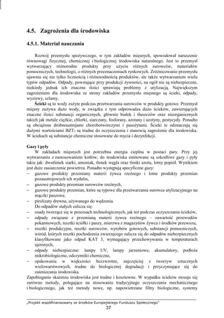 „Projekt współfinansowany ze środków Europejskiego Funduszu Społecznego”
37
4.5. ZagroŜenia dla środowiska
4.5.1. Materiał nauczania
Rozwój przemysłu spoŜywczego, w tym zakładów mięsnych, spowodował naruszenie
równowagi fizycznej, chemicznej i biologicznej środowiska naturalnego. Jest to przemysł
wytwarzający róŜnorodne produkty przy uŜyciu róŜnych surowców, materiałów
pomocniczych, technologii, o róŜnych przeznaczeniach rynkowych. ZróŜnicowanie przemysłu
ujawnia się nie tylko licznością i róŜnorodnością produktów, ale takŜe wytwarzaniem wielu
typów odpadów. Odpady, powstające przy produkcji Ŝywności, na ogół nie są niebezpieczne,
niekiedy jednak ich znaczne ilości sprawiają problemy z utylizacją. Największym
zagroŜeniem dla środowiska ze strony zakładów przemysłu mięsnego są ścieki, odpady,
wyziewy, szlamy.
Ścieki są to wody zuŜyte podczas przetwarzania surowców w produkty gotowe. Przemysł
mięsny zuŜywa duŜo wody, w związku z tym odprowadza duŜo ścieków, zawierających
znaczne ilości substancji organicznych, głównie białek i tłuszczów oraz nieorganicznych
takich jak metale cięŜkie, chlorki, siarczany, fosforany, azotany i azotyny, pestycydy. Ponadto
są obciąŜone drobnoustrojami chorobotwórczymi i pasoŜytami. Ścieki te odznaczają się
duŜymi wartościami BZT5 są trudne do oczyszczenia i stanowią zagroŜenie dla środowiska.
W ściekach są substancje chemiczne stosowane do mycia i dezynfekcji.
Gazy i pyły
W zakładach mięsnych jest potrzebna energia cieplna w postaci pary. Przy jej
wytwarzaniu z zastosowaniem kotłów, do środowiska emitowane są szkodliwe gazy i pyły
takie jak: dwutlenek siarki, amoniak, tlenek węgla oraz tlenki azotu, lotny popiół. Wynikiem
jest duŜe zasiarczenie powietrza. Ponadto występują specyficzne gazy:
− gazowe produkty przemiany materii Ŝywca rzeźnego i lotne produkty przemian
pozaustrojowych ich wydalin,
− gazowe produkty przemian surowców rzeźnych,
− gazowe produkty przemian, które są typowe dla przetwarzania surowca utylizacyjnego na
mączki paszowe,
− pirolizaty drewna, uŜywanego do wędzenia.
Do odpadów stałych zalicza się:
− osady tworzące się w procesach technologicznych, jak teŜ podczas oczyszczania ścieków,
− odpady związane z przemianą materii Ŝywca rzeźnego – zawartość przewodów
pokarmowych, resztki ściółki i paszy, mierzwa z magazynów Ŝywca i środków przewozu,
− resztki produkcyjne, resztki surowców, wyrobów gotowych, substancji pomocniczych,
wśród, których resztki pochodzenia zwierzęcego zalicza się do odpadów niebezpiecznych
klasyfikowane jako odpad KAT 3, wymagający przechowywania w temperaturach
ujemnych,
− odpady niebezpieczne: lampy UV, lampy jarzeniowe, akumulatory, podłoŜa
mikrobiologiczne, odczynniki chemiczne,
− opakowania w większości bezzwrotne, najczęściej z tworzyw sztucznych
wielowarstwowych, trudne do biologicznej degradacji i przyczyniające się do
zaśmiecania środowiska.
Zapobieganie skaŜeniu środowiska jest trudne i kosztowne. W wypadku ścieków stosuje się
zarówno metody, polegające na stosowaniu tradycyjnego oczyszczania mechanicznego
i biologicznego, jak teŜ metody nowe, np. napowietrzane filtry biologiczne, systemy
 
