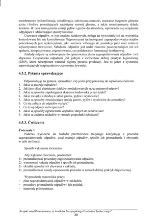 „Projekt współfinansowany ze środków Europejskiego Funduszu Społecznego”
38
membranowe (mikrofiltracja, ultrafiltracja, odwrócona osmoza), usuwanie biogenów głównie
azotu i fosforu powodujących nadmierny rozwój glonów, a takŜe monitorowanie składu
ścieków. W celu zmniejszenia emisji pyłów i gazów do atmosfery, wprowadza się urządzenia
odpylające i odsiarczające spaliny kotłowe.
Usuwanie odpadów, w tym osadów ściekowych, polega na wywoŜeniu ich na wysypiska
kontrolowane lub nie kontrolowane Najprostszymi technologiami zagospodarowania osadów
pościekowych jest wykorzystanie jako surowca wtórnego do produkcji pasz oraz rolnicze
wykorzystanie nawozowe. Składanie odpadów jest nadal znacznie powszechniejsze niŜ ich
spalanie, kompostowanie, regenerowanie, czy poddawanie fermentacji beztlenowej.
Zakłady mięsne są zobowiązane do opracowania planu zagospodarowania odpadów i ich
zbywania. Gospodarka odpadami jest jednym z elementów dobrej praktyki higienicznej
(GHP), która zabezpiecza warunki higieny procesu produkcji. Jest to jeden z systemów
zapewniających bezpieczeństwo zdrowotne Ŝywności.
4.5.2. Pytania sprawdzające
Odpowiadając na pytania, sprawdzisz, czy jesteś przygotowany do wykonania ćwiczeń.
1. Jakie są rodzaje odpadów?
2. Jaki jest skład chemiczny ścieków produkowanych przez przemysł mięsny?
3. Jakie są sposoby zapobiegania skaŜeniu środowiska przez ścieki?
4. Jakie związki wchodzą w skład gazów, pyłów i wyziewów?
5. Jakie są sposoby zmniejszające emisję gazów, pyłów i wyziewów do atmosfery?
6. Co się zalicza do odpadów stałych?
7. Co to są odpady niebezpieczne?
8. Jakie są sposoby ograniczania odpadów stałych do środowiska?
9. Jakie są zadania zakładów w ramach gospodarki odpadami?
4.5.3. Ćwiczenia
Ćwiczenie 1
Podczas wycieczki do zakładu przetwórstwa mięsnego korzystając z procedur
zagospodarowania odpadów, ustal rodzaje odpadów, sposób ich gromadzenia i zbywania
w celu utylizacji.
Sposób wykonania ćwiczenia
Aby wykonać ćwiczenie, powinieneś:
1) przeanalizować procedury zagospodarowania odpadów,
2) wynotować rodzaje odpadów i sposób ich gromadzenia,
3) określić sposoby ich zbywania z zakładu,
4) przeanalizować zasady opracowania procedur w ramach dobrej praktyki higienicznej.
WyposaŜenie stanowiska pracy:
− plan zagospodarowania odpadów w zakładzie,
− procedury gromadzenia odpadów i ich podział,
− materiały piśmiennicze.
 