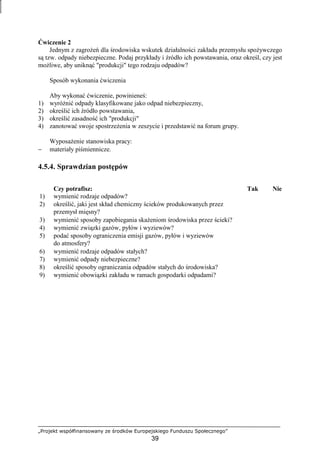 „Projekt współfinansowany ze środków Europejskiego Funduszu Społecznego”
39
Ćwiczenie 2
Jednym z zagroŜeń dla środowiska wskutek działalności zakładu przemysłu spoŜywczego
są tzw. odpady niebezpieczne. Podaj przykłady i źródło ich powstawania, oraz określ, czy jest
moŜliwe, aby uniknąć "produkcji" tego rodzaju odpadów?
Sposób wykonania ćwiczenia
Aby wykonać ćwiczenie, powinieneś:
1) wyróŜnić odpady klasyfikowane jako odpad niebezpieczny,
2) określić ich źródło powstawania,
3) określić zasadność ich "produkcji"
4) zanotować swoje spostrzeŜenia w zeszycie i przedstawić na forum grupy.
WyposaŜenie stanowiska pracy:
− materiały piśmiennicze.
4.5.4. Sprawdzian postępów
Czy potrafisz: Tak Nie
1) wymienić rodzaje odpadów?
2) określić, jaki jest skład chemiczny ścieków produkowanych przez
przemysł mięsny?
3) wymienić sposoby zapobiegania skaŜeniom środowiska przez ścieki?
4) wymienić związki gazów, pyłów i wyziewów?
5) podać sposoby ograniczenia emisji gazów, pyłów i wyziewów
do atmosfery?
6) wymienić rodzaje odpadów stałych?
7) wymienić odpady niebezpieczne?
8) określić sposoby ograniczania odpadów stałych do środowiska?
9) wymienić obowiązki zakładu w ramach gospodarki odpadami?
 