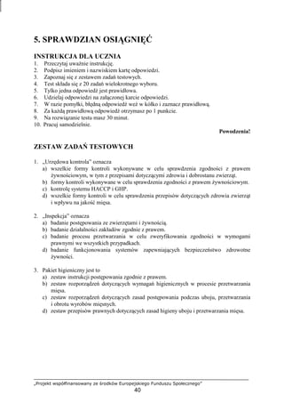 „Projekt współfinansowany ze środków Europejskiego Funduszu Społecznego”
40
5. SPRAWDZIAN OSIĄGNIĘĆ
INSTRUKCJA DLA UCZNIA
1. Przeczytaj uwaŜnie instrukcję.
2. Podpisz imieniem i nazwiskiem kartę odpowiedzi.
3. Zapoznaj się z zestawem zadań testowych.
4. Test składa się z 20 zadań wielokrotnego wyboru.
5. Tylko jedna odpowiedź jest prawidłowa.
6. Udzielaj odpowiedzi na załączonej karcie odpowiedzi.
7. W razie pomyłki, błędną odpowiedź weź w kółko i zaznacz prawidłową.
8. Za kaŜdą prawidłową odpowiedź otrzymasz po 1 punkcie.
9. Na rozwiązanie testu masz 30 minut.
10. Pracuj samodzielnie.
Powodzenia!
ZESTAW ZADAŃ TESTOWYCH
1. „Urzędowa kontrola” oznacza
a) wszelkie formy kontroli wykonywane w celu sprawdzenia zgodności z prawem
Ŝywnościowym, w tym z przepisami dotyczącymi zdrowia i dobrostanu zwierząt.
b) formy kontroli wykonywane w celu sprawdzenia zgodności z prawem Ŝywnościowym.
c) kontrolę systemu HACCP i GHP.
d) wszelkie formy kontroli w celu sprawdzenia przepisów dotyczących zdrowia zwierząt
i wpływu na jakość mięsa.
2. „Inspekcja” oznacza
a) badanie postępowania ze zwierzętami i Ŝywnością.
b) badanie działalności zakładów zgodnie z prawem.
c) badanie procesu przetwarzania w celu zweryfikowania zgodności w wymogami
prawnymi we wszystkich przypadkach.
d) badanie funkcjonowania systemów zapewniających bezpieczeństwo zdrowotne
Ŝywności.
3. Pakiet higieniczny jest to
a) zestaw instrukcji postępowania zgodnie z prawem.
b) zestaw rozporządzeń dotyczących wymagań higienicznych w procesie przetwarzania
mięsa.
c) zestaw rozporządzeń dotyczących zasad postępowania podczas uboju, przetwarzania
i obrotu wyrobów mięsnych.
d) zestaw przepisów prawnych dotyczących zasad higieny uboju i przetwarzania mięsa.
 