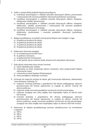„Projekt współfinansowany ze środków Europejskiego Funduszu Społecznego”
41
4. Audyt w ramach dobrej praktyki higienicznej polega na
a) weryfikacji przestrzegania w zakładzie procedur dotyczących odbioru, przetwarzania
i wykorzystania lub usuwania produktów ubocznych pochodzenia zwierzęcego.
b) weryfikacji przestrzegania w zakładzie procedur dotyczących odbioru, transportu,
składowania, obróbki, przetwarzania.
c) weryfikacji przestrzegania w zakładzie procedur dotyczących odbioru, transportu,
składowania, obróbki, przetwarzania i wykorzystania lub usuwania produktów
ubocznych pochodzenia zwierzęcego.
d) weryfikacji przestrzegania w zakładzie procedur dotyczących odbioru, transportu,
składowania, przetwarzania i usuwania produktów ubocznych pochodzenia
zwierzęcego.
5. Badanie przedubojowe wszystkich zwierząt przed ubojem musi nastąpić w ciągu
a) 48 godzin po przybyciu do ubojni.
b) 24 godzin po przybyciu do ubojni.
c) 12 godzin po przybyciu do ubojni.
d) 20 godzin po przybyciu do ubojni.
6. Znakowanie zdrowotne następuje
a) na zewnętrznej powierzchni tuszy.
b) na grzbiecie zwierzęcia.
c) na półtuszach lub ćwierćtuszach.
d) w taki sposób, aby po rozbiorze kaŜdy element nosił znak jakości zdrowotnej.
7. Znak jakości zdrowotnej moŜe równieŜ zawierać
a) numer identyfikacyjny zakładu,
b) wskazówkę na temat urzędowego lekarza weterynarii, który przeprowadził badanie
zdrowotności mięsa.
c) wskazówkę na temat Inspekcji Weterynaryjnej.
d) numer porządkowy ubijanego zwierzęcia.
8. Zwierzęta nie mogą być przyjęte do ubojni, gdy towarzyszące dokumenty, dokumentacja
i inne informacje wykazują, Ŝe:
a) wyłącznie zwierzęta pochodzą z gospodarstwa lub obszaru podlegającego zakazowi
przemieszczania lub innemu ograniczeniu ze względu na zdrowie zwierząt lub
zdrowie publiczne.
b) wyłącznie zasady stosowania produktów leczniczych nie były przestrzegane.
c) wyłącznie występuje stan, który mógłby mieć niepoŜądany wpływ na zdrowie ludzi
lub zwierząt.
d) zwierzęta pochodzą z gospodarstwa lub obszaru podlegającego zakazowi
przemieszczania lub innemu ograniczeniu ze względu na zdrowie zwierząt lub
zdrowie publiczne, zasady stosowania produktów leczniczych nie były przestrzegane,
występuje stan, który mógłby mieć niepoŜądany wpływ na zdrowie ludzi lub zwierząt.
9. Stanowisko do badania przedubojowego powinno charakteryzować się oświetleniem
o natęŜeniu
a) 540 lx.
b) 500 lx.
c) 480 lx.
d) 550 lx.
 