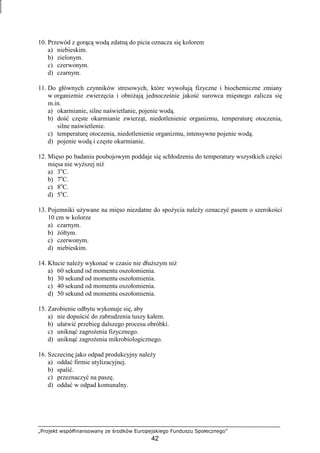 „Projekt współfinansowany ze środków Europejskiego Funduszu Społecznego”
42
10. Przewód z gorącą wodą zdatną do picia oznacza się kolorem
a) niebieskim.
b) zielonym.
c) czerwonym.
d) czarnym.
11. Do głównych czynników stresowych, które wywołują fizyczne i biochemiczne zmiany
w organizmie zwierzęcia i obniŜają jednocześnie jakość surowca mięsnego zalicza się
m.in.
a) okarmianie, silne naświetlanie, pojenie wodą.
b) dość częste okarmianie zwierząt, niedotlenienie organizmu, temperaturę otoczenia,
silne naświetlenie.
c) temperaturę otoczenia, niedotlenienie organizmu, intensywne pojenie wodą.
d) pojenie wodą i częste okarmianie.
12. Mięso po badaniu poubojowym poddaje się schłodzeniu do temperatury wszystkich części
mięsa nie wyŜszej niŜ
a) 3o
C.
b) 7o
C.
c) 8o
C.
d) 5o
C.
13. Pojemniki uŜywane na mięso niezdatne do spoŜycia naleŜy oznaczyć pasem o szerokości
10 cm w kolorze
a) czarnym.
b) Ŝółtym.
c) czerwonym.
d) niebieskim.
14. Kłucie naleŜy wykonać w czasie nie dłuŜszym niŜ
a) 60 sekund od momentu oszołomienia.
b) 30 sekund od momentu oszołomienia.
c) 40 sekund od momentu oszołomienia.
d) 50 sekund od momentu oszołomienia.
15. Zarobienie odbytu wykonuje się, aby
a) nie dopuścić do zabrudzenia tuszy kałem.
b) ułatwić przebieg dalszego procesu obróbki.
c) uniknąć zagroŜenia fizycznego.
d) uniknąć zagroŜenia mikrobiologicznego.
16. Szczecinę jako odpad produkcyjny naleŜy
a) oddać firmie utylizacyjnej.
b) spalić.
c) przeznaczyć na paszę.
d) oddać w odpad komunalny.
 