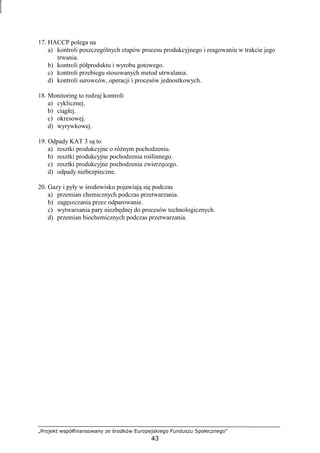 „Projekt współfinansowany ze środków Europejskiego Funduszu Społecznego”
43
17. HACCP polega na
a) kontroli poszczególnych etapów procesu produkcyjnego i reagowaniu w trakcie jego
trwania.
b) kontroli półproduktu i wyrobu gotowego.
c) kontroli przebiegu stosowanych metod utrwalania.
d) kontroli surowców, operacji i procesów jednostkowych.
18. Monitoring to rodzaj kontroli
a) cyklicznej.
b) ciągłej.
c) okresowej.
d) wyrywkowej.
19. Odpady KAT 3 są to
a) resztki produkcyjne o róŜnym pochodzeniu.
b) resztki produkcyjne pochodzenia roślinnego.
c) resztki produkcyjne pochodzenia zwierzęcego.
d) odpady niebezpieczne.
20. Gazy i pyły w środowisku pojawiają się podczas
a) przemian chemicznych podczas przetwarzania.
b) zagęszczania przez odparowanie.
c) wytwarzania pary niezbędnej do procesów technologicznych.
d) przemian biochemicznych podczas przetwarzania.
 
