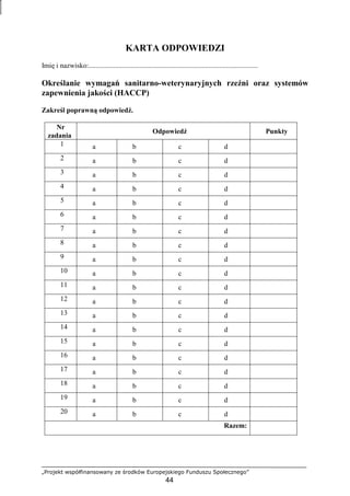 „Projekt współfinansowany ze środków Europejskiego Funduszu Społecznego”
44
KARTA ODPOWIEDZI
Imię i nazwisko:................................................................................................
Określanie wymagań sanitarno-weterynaryjnych rzeźni oraz systemów
zapewnienia jakości (HACCP)
Zakreśl poprawną odpowiedź.
Nr
zadania
Odpowiedź Punkty
1 a b c d
2 a b c d
3 a b c d
4 a b c d
5 a b c d
6 a b c d
7 a b c d
8 a b c d
9 a b c d
10 a b c d
11 a b c d
12 a b c d
13 a b c d
14 a b c d
15 a b c d
16 a b c d
17 a b c d
18 a b c d
19 a b c d
20 a b c d
Razem:
 