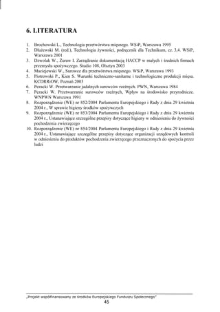 „Projekt współfinansowany ze środków Europejskiego Funduszu Społecznego”
45
6. LITERATURA
1. Brochowski L., Technologia przetwórstwa mięsnego. WSiP, Warszawa 1995
2. DłuŜewski M. (red.), Technologia Ŝywności, podręcznik dla Technikum, cz. 3,4. WSiP,
Warszawa 2001
3. Dzwolak W., śuraw I. Zarządzanie dokumentacją HACCP w małych i średnich firmach
przemysłu spoŜywczego. Studio 108, Olsztyn 2003
4. Maciejewski W., Surowce dla przetwórstwa mięsnego. WSiP, Warszawa 1993
5. Piotrowski P., Kien S. Warunki techniczno-sanitarne i technologiczne produkcji mięsa.
KCDRRiOW, Poznań 2003
6. Pezacki W. Przetwarzanie jadalnych surowców rzeźnych. PWN, Warszawa 1984
7. Pezacki W. Przetwarzanie surowców rzeźnych, Wpływ na środowisko przyrodnicze.
WNPWN Warszawa 1991
8. Rozporządzenie (WE) nr 852/2004 Parlamentu Europejskiego i Rady z dnia 29 kwietnia
2004 r., W sprawie higieny środków spoŜywczych
9. Rozporządzenie (WE) nr 853/2004 Parlamentu Europejskiego i Rady z dnia 29 kwietnia
2004 r., Ustanawiające szczególne przepisy dotyczące higieny w odniesieniu do Ŝywności
pochodzenia zwierzęcego
10. Rozporządzenie (WE) nr 854/2004 Parlamentu Europejskiego i Rady z dnia 29 kwietnia
2004 r., Ustanawiające szczególne przepisy dotyczące organizacji urzędowych kontroli
w odniesieniu do produktów pochodzenia zwierzęcego przeznaczonych do spoŜycia przez
ludzi
 