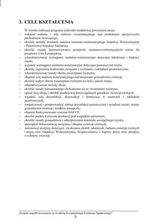 „Projekt współfinansowany ze środków Europejskiego Funduszu Społecznego”
5
3. CELE KSZTAŁCENIA
W wyniku realizacji programu jednostki modułowej powinieneś umieć:
− wskazać zadania i rolę nadzoru weterynaryjnego nad produktami spoŜywczymi
pochodzenia zwierzęcego,
− określić metody działania nadzoru sanitarno-weterynaryjnego Inspekcji Weterynaryjnej
i Państwowej Inspekcji Sanitarnej,
− określić zasady dostosowywania przepisów sanitarno-weterynaryjnych rzeźni do
przepisów Unii Europejskiej,
− scharakteryzować wymagania sanitarno-weterynaryjne dotyczące lokalizacji i budowy
rzeźni,
− wyjaśnić wymagania sanitarno-weterynaryjne dotyczące pomieszczeń rzeźni,
− określić zagroŜenia środowiska związane z rzeźniami i zakładami przetwórczymi,
− scharakteryzować zasady obrotu zwierzętami rzeźnymi,
− objaśnić rolę nadzoru weterynaryjnego nad miejscami gromadzenia zwierząt,
− określić wpływ obrotu zwierzętami rzeźnymi na ilość i jakość mięsa,
− scharakteryzować metody uboju,
− określić zasady humanitarnego obchodzenia się ze zwierzętami rzeźnymi,
− opisać fazy uboju i obróbki poubojowej poszczególnych gatunków zwierząt rzeźnych,
− wyjaśnić rolę dezynfekcji, dezynsekcji i deratyzacji w rzeźniach i zakładach
przetwórczych,
− zorganizować i przeprowadzić zabieg dezynfekcji pomieszczeń i urządzeń rzeźni, miejsc
gromadzenia zwierząt i środków transportu,
− objaśnić funkcjonowanie systemu HACCP,
− określić punkty krytyczne produkcji pod względem sanitarnym,
− określić zasady gromadzenia i zabezpieczania materiału szczególnego ryzyka,
− sporządzić dokumentację związaną z ubojem zwierząt rzeźnych,
− zastosować przepisy dotyczące: zwalczania chorób zakaźnych, badania zwierząt rzeźnych
i mięsa oraz Inspekcji Weterynaryjnej, bezpieczeństwa i higieny pracy oraz przepisy
o ochronie zwierząt.
 