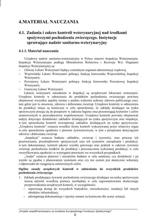 „Projekt współfinansowany ze środków Europejskiego Funduszu Społecznego”
6
4.MATERIAŁ NAUCZANIA
4.1. Zadania i zakres kontroli weterynaryjnej nad środkami
spoŜywczymi pochodzenia zwierzęcego. Instytucje
sprawujące nadzór sanitarno-weterynaryjny
4.1.1. Materiał nauczania
Urzędowy nadzór sanitarno-weterynaryjny w Polsce stanowi Inspekcja Weterynaryjna.
Inspekcja Weterynaryjna podlega Ministerstwu Rolnictwa i Rozwoju Wsi. Organami
Inspekcji Weterynaryjnej są:
− Główny Lekarz Weterynarii będący centralnym organem administracji rządowej,
− Wojewódzki Lekarz Weterynarii pełniący funkcję kierownika Wojewódzkiej Inspekcji
Weterynarii,
− Powiatowy Lekarz Weterynarii pełniący funkcję kierownika Powiatowej Inspekcji
Weterynarii,
− Graniczny Lekarz Weterynarii.
Lekarze weterynarii zatrudnieni w Inspekcji są urzędowymi lekarzami weterynarii.
Urzędowe kontrole w odniesieniu do produktów pochodzenia zwierzęcego powinny
obejmować wszystkie aspekty istotne z punktu widzenia ochrony zdrowia publicznego oraz,
tam gdzie jest to stosowne, zdrowia i dobrostanu zwierząt. Urzędowe kontrole w odniesieniu
do produkcji mięsa są konieczne w celu sprawdzenia, Ŝe zakłady działające na rynku
spoŜywczym stosują się do przepisów w zakresie higieny oraz przestrzegają kryteriów i celów
ustanowionych w prawodawstwie wspólnotowym. Urzędowe kontrole powinny obejmować
audyty dotyczące działalności zakładów działających na rynku spoŜywczym oraz inspekcje,
w tym sprawdzenie kontroli wewnętrznej zakładów działających na rynku spoŜywczym.
„Urzędowa kontrola” oznacza wszelkie formy kontroli wykonywanej przez właściwy organ
w celu sprawdzenia zgodności z prawem Ŝywnościowym, w tym z przepisami dotyczącymi
zdrowia i dobrostanu zwierząt.
„Inspekcja” oznacza badanie zakładów, zwierząt i Ŝywności, oraz procesu ich
przetwarzania, przedsiębiorstw spoŜywczych oraz ich systemów zarządzania i produkcji,
w tym dokumentacji, kontroli jakości wyrobu gotowego oraz praktyk w zakresie Ŝywienia
zwierząt, pochodzenia środków do produkcji i przeznaczenia wykonanej produkcji, w celu
zweryfikowania zgodności w wymogami prawnymi we wszystkich przypadkach.
„Audyt” oznacza planowe i niezaleŜne badanie w celu ustalenia, czy działalność i jej
wyniki są zgodne z planowanym systemem oraz czy ten system jest skutecznie wdraŜany
i odpowiedni do osiągnięcia zamierzonych celów.
Ogólne zasady urzędowych kontroli w odniesieniu do wszystkich produktów
pochodzenia zwierzęcego
1. Zakłady produkujące Ŝywność pochodzenia zwierzęcego działające na rynku spoŜywczym
muszą udzielić wszelkiej pomocy niezbędnej w celu zagwarantowania skutecznego
przeprowadzania urzędowych kontroli, w szczególności:
− zapewniają dostęp do wszystkich budynków, nieruchomości, instalacji lub innych
obiektów infrastruktury,
− udostępniają dokumentacje i rejestry uznane za konieczne dla oceny sytuacji.
 