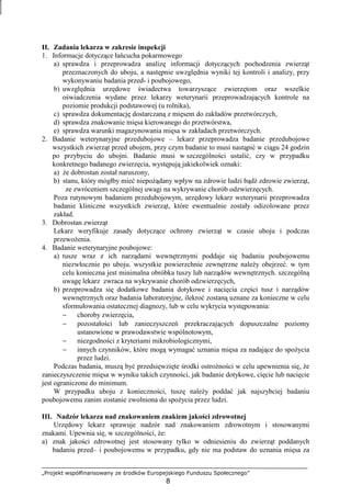 „Projekt współfinansowany ze środków Europejskiego Funduszu Społecznego”
8
II. Zadania lekarza w zakresie inspekcji
1. Informacje dotyczące łańcucha pokarmowego
a) sprawdza i przeprowadza analizę informacji dotyczących pochodzenia zwierząt
przeznaczonych do uboju, a następnie uwzględnia wyniki tej kontroli i analizy, przy
wykonywaniu badania przed- i poubojowego,
b) uwzględnia urzędowe świadectwa towarzyszące zwierzętom oraz wszelkie
oświadczenia wydane przez lekarzy weterynarii przeprowadzających kontrole na
poziomie produkcji podstawowej (u rolnika),
c) sprawdza dokumentację dostarczaną z mięsem do zakładów przetwórczych,
d) sprawdza znakowanie mięsa kierowanego do przetwórstwa,
e) sprawdza warunki magazynowania mięsa w zakładach przetwórczych.
2. Badanie weterynaryjne przedubojowe – lekarz przeprowadza badanie przedubojowe
wszystkich zwierząt przed ubojem, przy czym badanie to musi nastąpić w ciągu 24 godzin
po przybyciu do ubojni. Badanie musi w szczególności ustalić, czy w przypadku
konkretnego badanego zwierzęcia, występują jakiekolwiek oznaki:
a) Ŝe dobrostan został naruszony,
b) stanu, który mógłby mieć niepoŜądany wpływ na zdrowie ludzi bądź zdrowie zwierząt,
ze zwróceniem szczególnej uwagi na wykrywanie chorób odzwierzęcych.
Poza rutynowym badaniem przedubojowym, urzędowy lekarz weterynarii przeprowadza
badanie kliniczne wszystkich zwierząt, które ewentualnie zostały odizolowane przez
zakład.
3. Dobrostan zwierząt
Lekarz weryfikuje zasady dotyczące ochrony zwierząt w czasie uboju i podczas
przewoŜenia.
4. Badanie weterynaryjne poubojowe:
a) tusze wraz z ich narządami wewnętrznymi poddaje się badaniu poubojowemu
niezwłocznie po uboju. wszystkie powierzchnie zewnętrzne naleŜy obejrzeć. w tym
celu konieczna jest minimalna obróbka tuszy lub narządów wewnętrznych. szczególną
uwagę lekarz zwraca na wykrywanie chorób odzwierzęcych,
b) przeprowadza się dodatkowe badania dotykowe i nacięcia części tusz i narządów
wewnętrznych oraz badania laboratoryjne, ilekroć zostaną uznane za konieczne w celu
sformułowania ostatecznej diagnozy, lub w celu wykrycia występowania:
− choroby zwierzęcia,
− pozostałości lub zanieczyszczeń przekraczających dopuszczalne poziomy
ustanowione w prawodawstwie wspólnotowym,
− niezgodności z kryteriami mikrobiologicznymi,
− innych czynników, które mogą wymagać uznania mięsa za nadające do spoŜycia
przez ludzi.
Podczas badania, muszą być przedsięwzięte środki ostroŜności w celu upewnienia się, Ŝe
zanieczyszczenie mięsa w wyniku takich czynności, jak badanie dotykowe, cięcie lub nacięcie
jest ograniczone do minimum.
W przypadku uboju z konieczności, tuszę naleŜy poddać jak najszybciej badaniu
poubojowemu zanim zostanie zwolniona do spoŜycia przez ludzi.
III. Nadzór lekarza nad znakowaniem znakiem jakości zdrowotnej
Urzędowy lekarz sprawuje nadzór nad znakowaniem zdrowotnym i stosowanymi
znakami. Upewnia się, w szczególności, Ŝe:
a) znak jakości zdrowotnej jest stosowany tylko w odniesieniu do zwierząt poddanych
badaniu przed– i poubojowemu w przypadku, gdy nie ma podstaw do uznania mięsa za
 