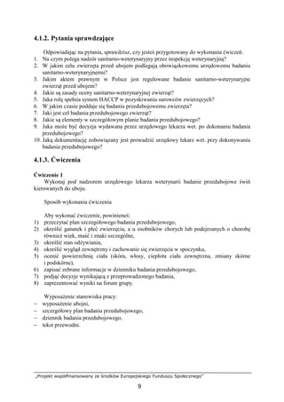 „Projekt współfinansowany ze środków Europejskiego Funduszu Społecznego”
9
4.1.2. Pytania sprawdzające
Odpowiadając na pytania, sprawdzisz, czy jesteś przygotowany do wykonania ćwiczeń.
1. Na czym polega nadzór sanitarno-weterynaryjny przez inspekcję weterynaryjną?
2. W jakim celu zwierzęta przed ubojem podlegają obowiązkowemu urzędowemu badaniu
sanitarno-weterynaryjnemu?
3. Jakim aktem prawnym w Polsce jest regulowane badanie sanitarno-weterynaryjne
zwierząt przed ubojem?
4. Jakie są zasady oceny sanitarno-weterynaryjnej zwierząt?
5. Jaka rolę spełnia system HACCP w pozyskiwaniu surowców zwierzęcych?
6. W jakim czasie poddaje się badaniu przedubojowemu zwierzęta?
7. Jaki jest cel badania przedubojowego zwierząt?
8. Jakie są elementy w szczegółowym planie badania przedubojowego?
9. Jaka moŜe być decyzja wydawana przez urzędowego lekarza wet. po dokonaniu badania
przedubojowego?
10. Jaką dokumentację zobowiązany jest prowadzić urzędowy lekarz wet. przy dokonywaniu
badania przedubojowego?
4.1.3. Ćwiczenia
Ćwiczenie 1
Wykonaj pod nadzorem urzędowego lekarza weterynarii badanie przedubojowe świń
kierowanych do uboju.
Sposób wykonania ćwiczenia
Aby wykonać ćwiczenie, powinieneś:
1) przeczytać plan szczegółowego badania przedubojowego,
2) określić gatunek i płeć zwierzęcia, a u osobników chorych lub podejrzanych o chorobę
równieŜ wiek, maść i znaki szczególne,
3) określić stan odŜywiania,
4) określić wygląd zewnętrzny i zachowanie się zwierzęcia w spoczynku,
5) ocenić powierzchnię ciała (skóra, włosy, ciepłota ciała zewnętrzna, zmiany skórne
i podskórne),
6) zapisać zebrane informacje w dzienniku badania przedubojowego,
7) podjąć decyzje wynikającą z przeprowadzonego badania,
8) zaprezentować wyniki na forum grupy.
WyposaŜenie stanowiska pracy:
− wyposaŜenie ubojni,
− szczegółowy plan badania przedubojowego,
− dziennik badania przedubojowego,
− tekst przewodni.
 