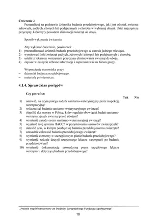 „Projekt współfinansowany ze środków Europejskiego Funduszu Społecznego”
10
Ćwiczenie 2
Przeanalizuj na podstawie dziennika badania przedubojowego, jaki jest odsetek zwierząt
zdrowych, padłych, chorych lub podejrzanych o chorobę w wybranej ubojni. Ustal najczęstsze
przyczyny, które były powodem eliminacji zwierząt do uboju.
Sposób wykonania ćwiczenia
Aby wykonać ćwiczenie, powinieneś:
1) przeanalizować dziennik badania przedubojowego w okresie jednego miesiąca,
2) wynotować ilość zwierząt padłych, zdrowych i chorych lub podejrzanych o chorobę,
3) ustalić z lekarzem weterynarii przyczyny eliminowania zwierząt do uboju,
4) zapisać w zeszycie zebrane informacje i zaprezentować na forum grupy.
WyposaŜenie stanowiska pracy
− dzienniki badania przedubojowego,
− materiały piśmiennicze.
4.1.4. Sprawdzian postępów
Czy potrafisz:
Tak Nie
1) omówić, na czym polega nadzór sanitarno-weterynaryjny przez inspekcję
weterynaryjną?
2) wskazać cel badania sanitarno-weterynaryjnego zwierząt?
3) określić akt prawny w Polsce, który reguluje obowiązek badań sanitarno-
weterynaryjnych zwierząt przed ubojem?
4) wymienić zasady oceny sanitarno-weterynaryjnej zwierząt?
5) wyjaśnić rolę systemu HACCP w pozyskiwaniu surowców zwierzęcych?
6) określić czas, w którym poddaje się badaniu przedubojowemu zwierzęta?
7) uzasadnić celowość badania przedubojowego zwierząt?
8) wymienić elementy w szczegółowym planie badania przedubojowego?
9) wymienić rodzaje decyzji urzędowego lekarza weterynarii po badaniu
przedubojowym?
10) wymienić dokumentację prowadzoną przez urzędowego lekarza
weterynarii dotyczącą badania przedubojowego?
 