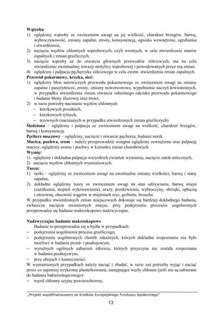 „Projekt współfinansowany ze środków Europejskiego Funduszu Społecznego”
13
Wątroba:
1) oględziny wątroby ze zwróceniem uwagi na jej wielkość, charakter brzegów, barwę,
wybroczynowość, zmiany zapalne, zrosty, konsystencję, ogniska wewnętrzne, zgrubienia
i stwardnienia,
2) nacięcia węzłów chłonnych wątrobowych, czyli wrotnych, w celu stwierdzenia stanów
zapalnych i zmian gruźliczych,
3) nacięcie wątroby aŜ do otwarcia głównych przewodów Ŝółciowych, ma na celu
stwierdzenie ewentualnej inwazji motylicy wątrobowej i powodowanych przez nią zmian.
4) oględziny i palpacja pęcherzyka Ŝółciowego w celu ewent. stwierdzenia zmian zapalnych.
Przewód pokarmowy, krezka, sieć:
1) oględziny błon surowiczych przewodu pokarmowego ze zwróceniem uwagi na zmiany
zapalne i pasoŜytnicze, zrosty, zmiany nowotworowe, wypełnienie naczyń krwionośnych,
w przypadku stwierdzenia zmian otwarcie odnośnego odcinka przewodu pokarmowego
i badanie błony śluzowej oraz treści,
2) w razie potrzeby nacinanie węzłów chłonnych:
− krezkowych przednich,
− krezkowych tylnych,
− trzewnych (nacinanych w przypadku stwierdzonych zmian gruźliczych).
Śledziona – oględziny i palpacja ze zwróceniem uwagi na wielkość, charakter brzegów,
barwę i konsystencję.
Pęcherz moczowy – oględziny, nacięcie i otwarcie pęcherza, badanie nerek.
Macica, pochwa, srom – naleŜy przeprowadzić wstępne oględziny zewnętrzne oraz palpację
macicy; oględziny sromu i pochwy w kierunku zmian chorobowych.
Wymię:
1) oględziny i dokładna palpacja wszystkich ćwiartek wymienia, nacięcie zatok mlecznych,
2) nacięcie węzłów chłonnych wymieniowych.
Tusza:
1) nerki – oględziny ze zwróceniem uwagi na ewentualne zmiany wielkości, barwę i stany
zapalne,
2) dokładne oględziny tuszy ze zwróceniem uwagi na stan odŜywiania, barwę mięsa
(zaŜółcenia, stopień wykrwawienia), urazy, przekrwienia, wybroczyny, obrzęki, opłucną
i otrzewną, obecność wągrów w mięśniach szyi, grzbietu, brzucha.
W przypadku stwierdzonych zmian miejscowych dokonuje się bardziej dokładnego badania,
zwłaszcza nacięcia zmienionych miejsc, przy podejrzeniu procesów uogólnionych
przeprowadza się badanie makroskopowe nadzwyczajne.
Nadzwyczajne badanie makroskopowe
Badanie to przeprowadza się u bydła w przypadkach:
− podejrzenia uogólnienia procesu gruźliczego,
− podejrzenia uogólnionych chorób zakaźnych, których dokładne rozpoznanie nie było
moŜliwe w badaniu przed- i poubojowym,
− wyraźnych ogólnych zaburzeń zdrowia, których przyczyna nie została rozpoznana
w badaniu poubojowym,
− przy ubojach z konieczności.
W wymienionych przypadkach naleŜy naciąć i zbadać, w razie zaś potrzeby wyjąć i naciąć
przez co najmniej trzykrotne plasterkowanie, następujące węzły chłonne (jeśli nie są zabierane
do badania bakteriologicznego):
− węzeł chłonny szyjny powierzchowny,
 