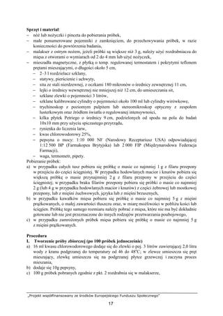 „Projekt współfinansowany ze środków Europejskiego Funduszu Społecznego”
17
Sprzęt i materiał:
− nóŜ lub noŜyczki i pinceta do pobierania próbek,
− małe ponumerowane pojemniki z zamknięciem, do przechowywania próbek, w razie
konieczności do powtórzenia badania,
− malakser z ostrym noŜem, jeŜeli próbki są większe niŜ 3 g, naleŜy uŜyć rozdrabniacza do
mięsa z otworami o wymiarach od 2 do 4 mm lub uŜyć noŜyczek,
− mieszadła magnetyczne, z płytką o temp. regulowanej termostatem i pokrytymi teflonem
prętami mieszającymi, o długości około 5 cm,
− 2–3 l rozdzielacz szklany,
− statywy, pierścienie i uchwyty,
− sita ze stali nierdzewnej, z oczkami 180 mikronów o średnicy zewnętrznej 11 cm,
− lejki o średnicy wewnętrznej nie mniejszej niŜ 12 cm, do umieszczania sit,
− szklane zlewki o pojemności 3 litrów,
− szklane kalibrowane cylindry o pojemności około 100 ml lub cylindry wirówkowe,
− trychinoskop z poziomym pulpitem lub stereomikroskop optyczny z zespołem
lusterkowym oraz źródłem światła o regulowanej intensywności,
− kilka płytek Petriego o średnicy 9 cm, podzielonych od spodu na pola do badań
10x10 mm przy uŜyciu spiczastego przyrządu,
− rynienka do liczenia larw,
− kwas chlorowodorowy 25%,
− pepsyna o mocy: 1:10 000 NF (Narodowy Receptariusz USA) odpowiadającej
1:12 500 BP (Farmakopea Brytyjska) lub 2 000 FIP (Międzynarodowa Federacja
Farmacji),
− waga, termometr, pipety.
Pobieranie próbek:
a) w przypadku całych tusz pobiera się próbkę o masie co najmniej 1 g z filaru przepony
w przejściu do części ścięgnistej. W przypadku hodowlanych macior i knurów pobiera się
większą próbkę o masie przynajmniej 2 g z filaru przepony w przejściu do części
ścięgnistej; w przypadku braku filarów przepony pobiera się próbki o masie co najmniej
2 g (lub 4 g w przypadku hodowlanych macior i knurów) z części Ŝebrowej lub mostkowej
przepony, lub z mięśni Ŝuchwowych, języka lub z mięśni brzusznych,
b) w przypadku kawałków mięsa pobiera się próbkę o masie co najmniej 5 g z mięśni
prąŜkowanych, o małej zawartości tłuszczu oraz, w miarę moŜliwości w pobliŜu kości lub
ścięgien. Próbkę tego samego rozmiaru naleŜy pobrać z mięsa, które nie ma być dokładnie
gotowane lub nie jest przeznaczone do innych rodzajów przetwarzania poubojowego,
c) w przypadku zamroŜonych próbek mięsa pobiera się próbkę o masie co najmniej 5 g
z mięśni prąŜkowanych.
Procedura
I. Tworzenie próby zbiorczej (po 100 próbek jednocześnie)
a) 16 ml kwasu chlorowodorowego dodaje się do zlewki o poj. 3 litrów zawierającej 2,0 litra
wody z kranu podgrzanej do temperatury od 46 do 48o
C; w zlewce umieszcza się pręt
mieszający, zlewkę umieszcza się na podgrzanej płytce grzewczej i zaczyna proces
mieszania,
b) dodaje się 10g pepsyny,
c) 100 g próbek pobranych zgodnie z pkt. 2 rozdrabnia się w malakserze,
 