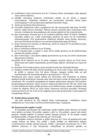 „Projekt współfinansowany ze środków Europejskiego Funduszu Społecznego”
18

d) rozdrobnione mięso przenoszone jest do 3–litrowej zlewki zawierającej wodę, pepsynę
i kwas chlorowodorowy,
e) wkładkę mieszającą malaksera wielokrotnie wkłada się do zlewki z płynem
wytrawiającym, a pojemnik malaksera jest przemywany niewielką ilością płynu
wytrawiającego w celu usunięcia przyczepionych skrawków mięsa,
f) zlewka jest przykryta folią aluminiową,
g) mieszadło magnetyczne naleŜy wyregulować tak, aby utrzymywało stałą temp. 44–46oC
podczas całego procesu mieszania. Podczas procesu mieszania płyn wytrawiający musi
wirować z dostatecznie duŜą prędkością, aby uzyskać głęboki wir bez rozpryskiwania,
h) płyn wytrawiający mieszany jest aŜ do uzyskania jednolitej (około 30 minut). Następnie
mieszadło wyłącza się, a płyn wytrawiający przelewa się przez sito do rozdzielacza
sedymentacyjnego. Przy przetwarzaniu niektórych rodzajów mięsa (języka, dziczyzny,
itp.) moŜe być konieczny dłuŜszy czas trawienia (nieprzekraczający 60 minut),
i) proces trawienia jest uwaŜany za zakończony, jeŜeli nie więcej niŜ 5% początkowej masy
próbki pozostaje na sicie,
j) płyn w rozdzielaczu odstawia się na 30 minut,
k) po 30 minutach płyn z osadem w ilości 40 ml szybko przelewa się do kalibrowanego
cylindra lub cylindra wirówki,
l) płyn wytrawiający i inne płynne odpady pozostawione są na tacy do chwili zakończenia
odczytywania wyników,
m) próbkę 40 ml odstawia się na 10 minut, następnie ostroŜnie odsysa się 30 ml cieczy
sklarowanej nad osadem (supernatant), pozostawiając objętość wynoszącą nie więcej niŜ
10 ml,
n) pozostałe 10 ml osadu przelewa się do rynienki liczenia larw lub płytkę Petriego,
o) następnie cylinder lub rurkę wirówki przepłukuje się 10 ml wody z kranu, którą dodaje się
do próbki w rynience larw lub płytce Petriego, następnie próbkę bada się pod
trychinoskopem lub stereomikroskopem w powiększeniu 15–20 razy.
Wizualizacja przy uŜyciu innych technik jest dozwolona, pod warunkiem Ŝe badanie
dodatnich próbek kontrolnych wykazało takie same lub lepsze wyniki od tradycyjnych metod
wizualizacji. We wszystkich przypadkach do badania podejrzanych obszarów lub kształtów
przypominających pasoŜyty, naleŜy stosować większe powiększenia 60–100 razy. JeŜeli osad
w czasie badania jest mętny, próbkę przelewa się do kalibrowanego cylindra i uzupełnia wodą
z kranu do objętości 40 ml, po czym naleŜy zastosować powyŜszą procedurę. Procedurę
moŜna powtórzyć od 2 do 4 razy aŜ do osiągnięcia przez płyn przejrzystości wystarczającej do
wiarygodnego odczytu.
II. Próbki złoŜone poniŜej 100 g
Dla prób złoŜonych do 50 g objętość płynu wytrawiającego i składników moŜna
zredukować do 1 litra wody, 8 ml kwasu chlorowodorowego i 5 g pepsyny.
III. Pozytywne lub wątpliwe wyniki
W przypadku pozytywnego lub wątpliwego wyniku badania próby zbiorczej od kaŜdej
świni pobiera się dalsze 20 g próbki, zgodnie z pkt.2 a). 20 g próbek z pięciu świń naleŜy
połączyć i poddać badaniu za pomocą metody opisanej powyŜej. W ten sposób zostaną
przebadane próbki z 20 grup trzody chlewnej, po 5 świń kaŜda.
W przypadku wykrycia włosienia w próbie zbiorczej od 5 świń, od pojedynczych sztuk
z grupy pobiera się dalsze 20 g próbki i kaŜdą poddaje się oddzielnemu badaniu
z zastosowaniem metody opisanej powyŜej. Próbki z pasoŜytami przechowuje się w 90%
alkoholu etylowym w celu konserwacji i identyfikacji na poziomie gatunku we
 