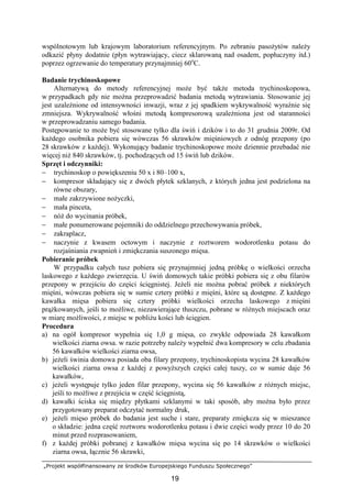 „Projekt współfinansowany ze środków Europejskiego Funduszu Społecznego”
19
wspólnotowym lub krajowym laboratorium referencyjnym. Po zebraniu pasoŜytów naleŜy
odkazić płyny dodatnie (płyn wytrawiający, ciecz sklarowaną nad osadem, popłuczyny itd.)
poprzez ogrzewanie do temperatury przynajmniej 60o
C.
Badanie trychinoskopowe
Alternatywą do metody referencyjnej moŜe być takŜe metoda trychinoskopowa,
w przypadkach gdy nie moŜna przeprowadzić badania metodą wytrawiania. Stosowanie jej
jest uzaleŜnione od intensywności inwazji, wraz z jej spadkiem wykrywalność wyraźnie się
zmniejsza. Wykrywalność włośni metodą kompresorową uzaleŜniona jest od staranności
w przeprowadzaniu samego badania.
Postępowanie to moŜe być stosowane tylko dla świń i dzików i to do 31 grudnia 2009r. Od
kaŜdego osobnika pobiera się wówczas 56 skrawków mięśniowych z odnóg przepony (po
28 skrawków z kaŜdej). Wykonujący badanie trychinoskopowe moŜe dziennie przebadać nie
więcej niŜ 840 skrawków, tj. pochodzących od 15 świń lub dzików.
Sprzęt i odczynniki:
− trychinoskop o powiększeniu 50 x i 80–100 x,
− kompresor składający się z dwóch płytek szklanych, z których jedna jest podzielona na
równe obszary,
− małe zakrzywione noŜyczki,
− mała pinceta,
− nóŜ do wycinania próbek,
− małe ponumerowane pojemniki do oddzielnego przechowywania próbek,
− zakraplacz,
− naczynie z kwasem octowym i naczynie z roztworem wodorotlenku potasu do
rozjaśniania zwapnień i zmiękczania suszonego mięsa.
Pobieranie próbek
W przypadku całych tusz pobiera się przynajmniej jedną próbkę o wielkości orzecha
laskowego z kaŜdego zwierzęcia. U świń domowych takie próbki pobiera się z obu filarów
przepony w przejściu do części ścięgnistej. JeŜeli nie moŜna pobrać próbek z niektórych
mięśni, wówczas pobiera się w sumie cztery próbki z mięśni, które są dostępne. Z kaŜdego
kawałka mięsa pobiera się cztery próbki wielkości orzecha laskowego z mięśni
prąŜkowanych, jeśli to moŜliwe, niezawierające tłuszczu, pobrane w róŜnych miejscach oraz
w miarę moŜliwości, z miejsc w pobliŜu kości lub ścięgien.
Procedura
a) na ogół kompresor wypełnia się 1,0 g mięsa, co zwykle odpowiada 28 kawałkom
wielkości ziarna owsa. w razie potrzeby naleŜy wypełnić dwa kompresory w celu zbadania
56 kawałków wielkości ziarna owsa,
b) jeŜeli świnia domowa posiada oba filary przepony, trychinoskopista wycina 28 kawałków
wielkości ziarna owsa z kaŜdej z powyŜszych części całej tuszy, co w sumie daje 56
kawałków,
c) jeŜeli występuje tylko jeden filar przepony, wycina się 56 kawałków z róŜnych miejsc,
jeśli to moŜliwe z przejścia w część ścięgnistą,
d) kawałki ściska się między płytkami szklanymi w taki sposób, aby moŜna było przez
przygotowany preparat odczytać normalny druk,
e) jeŜeli mięso próbek do badania jest suche i stare, preparaty zmiękcza się w mieszance
o składzie: jedna część roztworu wodorotlenku potasu i dwie części wody przez 10 do 20
minut przed rozprasowaniem,
f) z kaŜdej próbki pobranej z kawałków mięsa wycina się po 14 skrawków o wielkości
ziarna owsa, łącznie 56 skrawki,
 