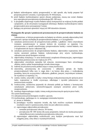 „Projekt współfinansowany ze środków Europejskiego Funduszu Społecznego”
20
g) badanie mikroskopowe naleŜy przeprowadzić w taki sposób, aby kaŜdy preparat był
przejrzany powoli i uwaŜnie, w powiększeniu 30–40 krotnym,
h) jeŜeli badanie trychinoskopowe ujawni obszary podejrzane, muszą one zostać zbadane
przy największym powiększeniu trychinoskopu (80–100 razy),
i) w przypadku niepewnego wyniku badanie naleŜy kontynuować na większej liczbie próbek
i preparatów, aŜ do otrzymania wymaganych informacji. Badanie trychinoskopowe naleŜy
przeprowadzić przez przynajmniej 5 minut,
j) badający nie powinien sprawdzić więcej niŜ 840 skrawków dziennie.
Wymagania dla sprzętu i pomieszczeń przeznaczonych do przeprowadzania badania na
włośnie
Laboratorium, w którym przeprowadza się badanie na włośnie, posiada odpowiednią ilość
pomieszczeń i sprzętu niezbędną do przeprowadzenia badania, a w szczególności:
1) zamykane pomieszczenie do przygotowywania próbek; z gładkimi i łatwo zmywalnymi
ścianami, pomalowanymi w jasnym kolorze do wysokości co najmniej 2 m,
przystosowane w sposób umoŜliwiający przeprowadzenie kaŜdej z metod badania, oraz
z urządzeniami do mycia i odkaŜania rąk,
2) zamykane pomieszczenie do przeprowadzania badania, odpowiednio wyposaŜone, które
moŜna zaciemnić podczas badania wykonywanego przy uŜyciu trychinoskopu,
zabezpieczone przed dostępem zwierząt,
3) odpowiednią wentylację i w razie konieczności urządzenia klimatyzacyjne, zapewniające
temperaturę pomieszczenia nie większą niŜ 25°C,
4) odpowiednie oświetlenie naturalne lub sztuczne, niezmieniające barw oświetlanego
obiektu; naleŜy unikać bezpośredniego światła słonecznego,
5) lodówki do przechowywania próbek mięsa w miarę moŜliwości,
6) umywalnię, przeznaczoną do czyszczenia i odkaŜania sprzętu do badań,
przeprowadzanych kilka razy w ciągu dnia i na koniec dnia pracy, z wodoodporną
posadzką, łatwą do oczyszczenia i odkaŜania, gładkimi, jasnymi, zmywalnymi ścianami,
do wysokości co najmniej 2 m,
7) szatnie, toalety, umywalki z ciepłą i zimną bieŜącą wodą przeznaczoną do spoŜycia przez
ludzi, wyposaŜone w środki czyszczące, odkaŜające i ręczniki jednorazowe oraz
pomieszczenia socjalne,
8) wodoszczelne, nierdzewne pojemniki do zbierania próbek po badaniu z hermetycznie
zamykanymi pokrywami, uniemoŜliwiającymi usunięcie zawartości przez osoby
nieupowaŜnione,
9) instalacje doprowadzające ciepłą i zimną wodę przeznaczoną do spoŜycia przez ludzi,
10) system kanalizacyjny,
11) zabezpieczenia przed dostępem owadów i gryzoni,
12) trychinoskopy, spełniające m. in. następujące minimalne kryteria:
a) proste w obsłudze,
b) posiadające wysokie natęŜenie światła, aby było moŜliwe uzyskanie dokładnych
rezultatów nawet w pomieszczeniu, które nie jest całkowicie ciemne,
c) zapewniające odpowiednie powiększenie:
− normalne powiększenie robocze: 50–krotne,
− powiększenie 80–100–krotne dla oceny preparatów, których nie moŜna precyzyjnie
zidentyfikować przy normalnym powiększeniu roboczym,
d) zapewniające odpowiednią rozdzielczość; przy kaŜdym powiększeniu musi być
osiągalny jasny, ostry obraz o wyraźnych kolorach,
 