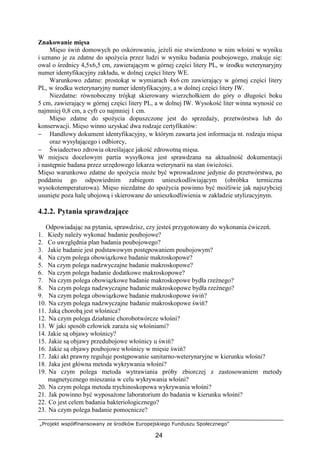„Projekt współfinansowany ze środków Europejskiego Funduszu Społecznego”
24
Znakowanie mięsa
Mięso świń domowych po oskórowaniu, jeŜeli nie stwierdzono w nim włośni w wyniku
i uznano je za zdatne do spoŜycia przez ludzi w wyniku badania poubojowego, znakuje się:
owal o średnicy 4,5x6,5 cm, zawierającym w górnej części litery PL, w środku weterynaryjny
numer identyfikacyjny zakładu, w dolnej części litery WE.
Warunkowo zdatne: prostokąt w wymiarach 4x6 cm zawierający w górnej części litery
PL, w środku weterynaryjny numer identyfikacyjny, a w dolnej części litery IW.
Niezdatne: równoboczny trójkąt skierowany wierzchołkiem do góry o długości boku
5 cm, zawierający w górnej części litery PL, a w dolnej IW. Wysokość liter winna wynosić co
najmniej 0,8 cm, a cyfr co najmniej 1 cm.
Mięso zdatne do spoŜycia dopuszczone jest do sprzedaŜy, przetwórstwa lub do
konserwacji. Mięso winno uzyskać dwa rodzaje certyfikatów:
− Handlowy dokument identyfikacyjny, w którym zawarta jest informacja nt. rodzaju mięsa
oraz wysyłającego i odbiorcy,
− Świadectwo zdrowia określające jakość zdrowotną mięsa.
W miejscu docelowym partia wysyłkowa jest sprawdzana na aktualność dokumentacji
i następnie badana przez urzędowego lekarza weterynarii na stan świeŜości.
Mięso warunkowo zdatne do spoŜycia moŜe być wprowadzone jedynie do przetwórstwa, po
poddaniu go odpowiednim zabiegom unieszkodliwiającym (obróbka termiczna
wysokotemperaturowa). Mięso niezdatne do spoŜycia powinno być moŜliwie jak najszybciej
usunięte poza halę ubojową i skierowane do unieszkodliwienia w zakładzie utylizacyjnym.
4.2.2. Pytania sprawdzające
Odpowiadając na pytania, sprawdzisz, czy jesteś przygotowany do wykonania ćwiczeń.
1. Kiedy naleŜy wykonać badanie poubojowe?
2. Co uwzględnia plan badania poubojowego?
3. Jakie badanie jest podstawowym postępowaniem poubojowym?
4. Na czym polega obowiązkowe badanie makroskopowe?
5. Na czym polega nadzwyczajne badanie makroskopowe?
6. Na czym polega badanie dodatkowe makroskopowe?
7. Na czym polega obowiązkowe badanie makroskopowe bydła rzeźnego?
8. Na czym polega nadzwyczajne badanie makroskopowe bydła rzeźnego?
9. Na czym polega obowiązkowe badanie makroskopowe świń?
10. Na czym polega nadzwyczajne badanie makroskopowe świń?
11. Jaką chorobą jest włośnica?
12. Na czym polega działanie chorobotwórcze włośni?
13. W jaki sposób człowiek zaraŜa się włośniami?
14. Jakie są objawy włośnicy?
15. Jakie są objawy przedubojowe włośnicy u świń?
16. Jakie są objawy poubojowe włośnicy w mięsie świń?
17. Jaki akt prawny reguluje postępowanie sanitarno-weterynaryjne w kierunku włośni?
18. Jaka jest główna metoda wykrywania włośni?
19. Na czym polega metoda wytrawiania próby zbiorczej z zastosowaniem metody
magnetycznego mieszania w celu wykrywania włośni?
20. Na czym polega metoda trychinoskopowa wykrywania włośni?
21. Jak powinno być wyposaŜone laboratorium do badania w kierunku włośni?
22. Co jest celem badania bakteriologicznego?
23. Na czym polega badanie pomocnicze?
 