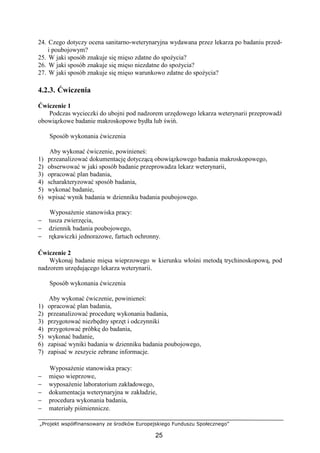 „Projekt współfinansowany ze środków Europejskiego Funduszu Społecznego”
25
24. Czego dotyczy ocena sanitarno-weterynaryjna wydawana przez lekarza po badaniu przed-
i poubojowym?
25. W jaki sposób znakuje się mięso zdatne do spoŜycia?
26. W jaki sposób znakuje się mięso niezdatne do spoŜycia?
27. W jaki sposób znakuje się mięso warunkowo zdatne do spoŜycia?
4.2.3. Ćwiczenia
Ćwiczenie 1
Podczas wycieczki do ubojni pod nadzorem urzędowego lekarza weterynarii przeprowadź
obowiązkowe badanie makroskopowe bydła lub świń.
Sposób wykonania ćwiczenia
Aby wykonać ćwiczenie, powinieneś:
1) przeanalizować dokumentację dotyczącą obowiązkowego badania makroskopowego,
2) obserwować w jaki sposób badanie przeprowadza lekarz weterynarii,
3) opracować plan badania,
4) scharakteryzować sposób badania,
5) wykonać badanie,
6) wpisać wynik badania w dzienniku badania poubojowego.
WyposaŜenie stanowiska pracy:
− tusza zwierzęcia,
− dziennik badania poubojowego,
− rękawiczki jednorazowe, fartuch ochronny.
Ćwiczenie 2
Wykonaj badanie mięsa wieprzowego w kierunku włośni metodą trychinoskopową, pod
nadzorem urzędującego lekarza weterynarii.
Sposób wykonania ćwiczenia
Aby wykonać ćwiczenie, powinieneś:
1) opracować plan badania,
2) przeanalizować procedurę wykonania badania,
3) przygotować niezbędny sprzęt i odczynniki
4) przygotować próbkę do badania,
5) wykonać badanie,
6) zapisać wyniki badania w dzienniku badania poubojowego,
7) zapisać w zeszycie zebrane informacje.
WyposaŜenie stanowiska pracy:
− mięso wieprzowe,
− wyposaŜenie laboratorium zakładowego,
− dokumentacja weterynaryjna w zakładzie,
− procedura wykonania badania,
− materiały piśmiennicze.
 